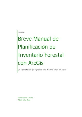 La Encina
Breve Manual de
Planificación de
Inventario Forestal
con ArcGis
Los 5 pasos básicos que hay realizar antes de salir al campo con ArcGis
Marina Martín Serrano
Adolfo Sainz Maza
 