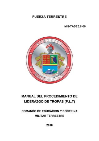 FUERZA TERRESTRE
MI8-TASE5.6-00
MANUAL DEL PROCEDIMIENTO DE
LIDERAZGO DE TROPAS (P.L.T)
COMANDO DE EDUCACIÓN Y DOCTRINA
MILITAR TERRESTRE
2018
 