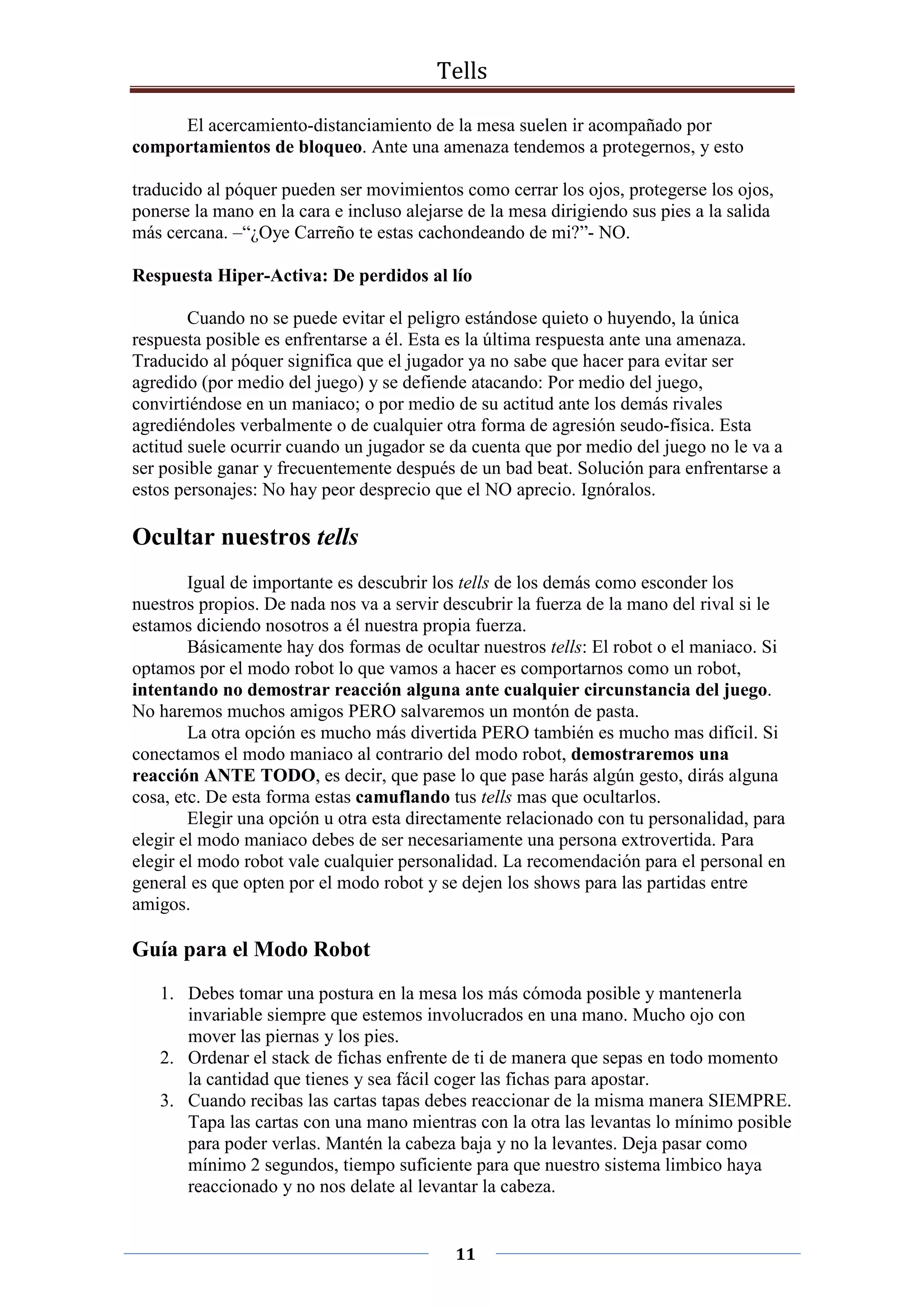 Tells
11
El acercamiento-distanciamiento de la mesa suelen ir acompañado por
comportamientos de bloqueo. Ante una amenaza tendemos a protegernos, y esto
traducido al póquer pueden ser movimientos como cerrar los ojos, protegerse los ojos,
ponerse la mano en la cara e incluso alejarse de la mesa dirigiendo sus pies a la salida
más cercana. –“¿Oye Carreño te estas cachondeando de mi?”- NO.
Respuesta Hiper-Activa: De perdidos al lío
Cuando no se puede evitar el peligro estándose quieto o huyendo, la única
respuesta posible es enfrentarse a él. Esta es la última respuesta ante una amenaza.
Traducido al póquer significa que el jugador ya no sabe que hacer para evitar ser
agredido (por medio del juego) y se defiende atacando: Por medio del juego,
convirtiéndose en un maniaco; o por medio de su actitud ante los demás rivales
agrediéndoles verbalmente o de cualquier otra forma de agresión seudo-física. Esta
actitud suele ocurrir cuando un jugador se da cuenta que por medio del juego no le va a
ser posible ganar y frecuentemente después de un bad beat. Solución para enfrentarse a
estos personajes: No hay peor desprecio que el NO aprecio. Ignóralos.
Ocultar nuestros tells
Igual de importante es descubrir los tells de los demás como esconder los
nuestros propios. De nada nos va a servir descubrir la fuerza de la mano del rival si le
estamos diciendo nosotros a él nuestra propia fuerza.
Básicamente hay dos formas de ocultar nuestros tells: El robot o el maniaco. Si
optamos por el modo robot lo que vamos a hacer es comportarnos como un robot,
intentando no demostrar reacción alguna ante cualquier circunstancia del juego.
No haremos muchos amigos PERO salvaremos un montón de pasta.
La otra opción es mucho más divertida PERO también es mucho mas difícil. Si
conectamos el modo maniaco al contrario del modo robot, demostraremos una
reacción ANTE TODO, es decir, que pase lo que pase harás algún gesto, dirás alguna
cosa, etc. De esta forma estas camuflando tus tells mas que ocultarlos.
Elegir una opción u otra esta directamente relacionado con tu personalidad, para
elegir el modo maniaco debes de ser necesariamente una persona extrovertida. Para
elegir el modo robot vale cualquier personalidad. La recomendación para el personal en
general es que opten por el modo robot y se dejen los shows para las partidas entre
amigos.
Guía para el Modo Robot
1. Debes tomar una postura en la mesa los más cómoda posible y mantenerla
invariable siempre que estemos involucrados en una mano. Mucho ojo con
mover las piernas y los pies.
2. Ordenar el stack de fichas enfrente de ti de manera que sepas en todo momento
la cantidad que tienes y sea fácil coger las fichas para apostar.
3. Cuando recibas las cartas tapas debes reaccionar de la misma manera SIEMPRE.
Tapa las cartas con una mano mientras con la otra las levantas lo mínimo posible
para poder verlas. Mantén la cabeza baja y no la levantes. Deja pasar como
mínimo 2 segundos, tiempo suficiente para que nuestro sistema limbico haya
reaccionado y no nos delate al levantar la cabeza.
 