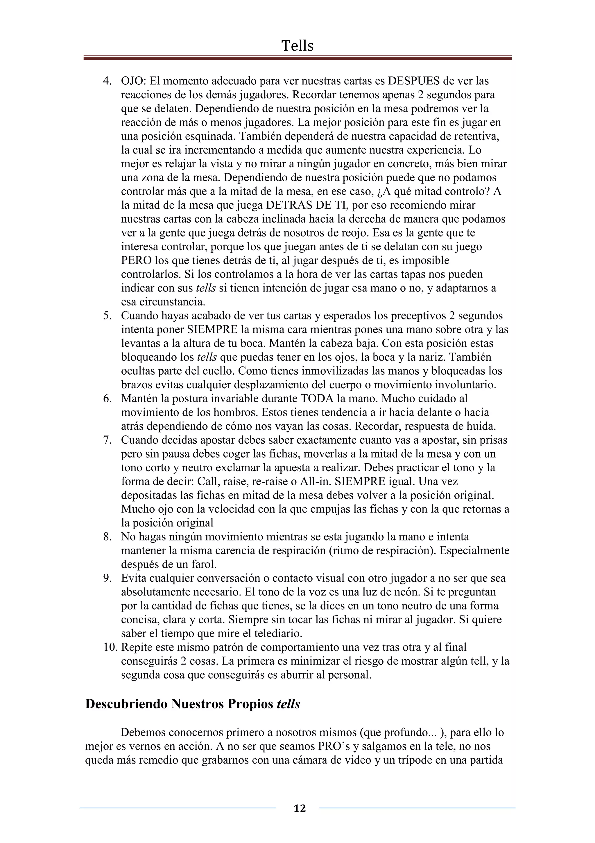 Tells
12
4. OJO: El momento adecuado para ver nuestras cartas es DESPUES de ver las
reacciones de los demás jugadores. Recordar tenemos apenas 2 segundos para
que se delaten. Dependiendo de nuestra posición en la mesa podremos ver la
reacción de más o menos jugadores. La mejor posición para este fin es jugar en
una posición esquinada. También dependerá de nuestra capacidad de retentiva,
la cual se ira incrementando a medida que aumente nuestra experiencia. Lo
mejor es relajar la vista y no mirar a ningún jugador en concreto, más bien mirar
una zona de la mesa. Dependiendo de nuestra posición puede que no podamos
controlar más que a la mitad de la mesa, en ese caso, ¿A qué mitad controlo? A
la mitad de la mesa que juega DETRAS DE TI, por eso recomiendo mirar
nuestras cartas con la cabeza inclinada hacia la derecha de manera que podamos
ver a la gente que juega detrás de nosotros de reojo. Esa es la gente que te
interesa controlar, porque los que juegan antes de ti se delatan con su juego
PERO los que tienes detrás de ti, al jugar después de ti, es imposible
controlarlos. Si los controlamos a la hora de ver las cartas tapas nos pueden
indicar con sus tells si tienen intención de jugar esa mano o no, y adaptarnos a
esa circunstancia.
5. Cuando hayas acabado de ver tus cartas y esperados los preceptivos 2 segundos
intenta poner SIEMPRE la misma cara mientras pones una mano sobre otra y las
levantas a la altura de tu boca. Mantén la cabeza baja. Con esta posición estas
bloqueando los tells que puedas tener en los ojos, la boca y la nariz. También
ocultas parte del cuello. Como tienes inmovilizadas las manos y bloqueadas los
brazos evitas cualquier desplazamiento del cuerpo o movimiento involuntario.
6. Mantén la postura invariable durante TODA la mano. Mucho cuidado al
movimiento de los hombros. Estos tienes tendencia a ir hacia delante o hacia
atrás dependiendo de cómo nos vayan las cosas. Recordar, respuesta de huida.
7. Cuando decidas apostar debes saber exactamente cuanto vas a apostar, sin prisas
pero sin pausa debes coger las fichas, moverlas a la mitad de la mesa y con un
tono corto y neutro exclamar la apuesta a realizar. Debes practicar el tono y la
forma de decir: Call, raise, re-raise o All-in. SIEMPRE igual. Una vez
depositadas las fichas en mitad de la mesa debes volver a la posición original.
Mucho ojo con la velocidad con la que empujas las fichas y con la que retornas a
la posición original
8. No hagas ningún movimiento mientras se esta jugando la mano e intenta
mantener la misma carencia de respiración (ritmo de respiración). Especialmente
después de un farol.
9. Evita cualquier conversación o contacto visual con otro jugador a no ser que sea
absolutamente necesario. El tono de la voz es una luz de neón. Si te preguntan
por la cantidad de fichas que tienes, se la dices en un tono neutro de una forma
concisa, clara y corta. Siempre sin tocar las fichas ni mirar al jugador. Si quiere
saber el tiempo que mire el telediario.
10. Repite este mismo patrón de comportamiento una vez tras otra y al final
conseguirás 2 cosas. La primera es minimizar el riesgo de mostrar algún tell, y la
segunda cosa que conseguirás es aburrir al personal.
Descubriendo Nuestros Propios tells
Debemos conocernos primero a nosotros mismos (que profundo... ), para ello lo
mejor es vernos en acción. A no ser que seamos PRO’s y salgamos en la tele, no nos
queda más remedio que grabarnos con una cámara de video y un trípode en una partida
 