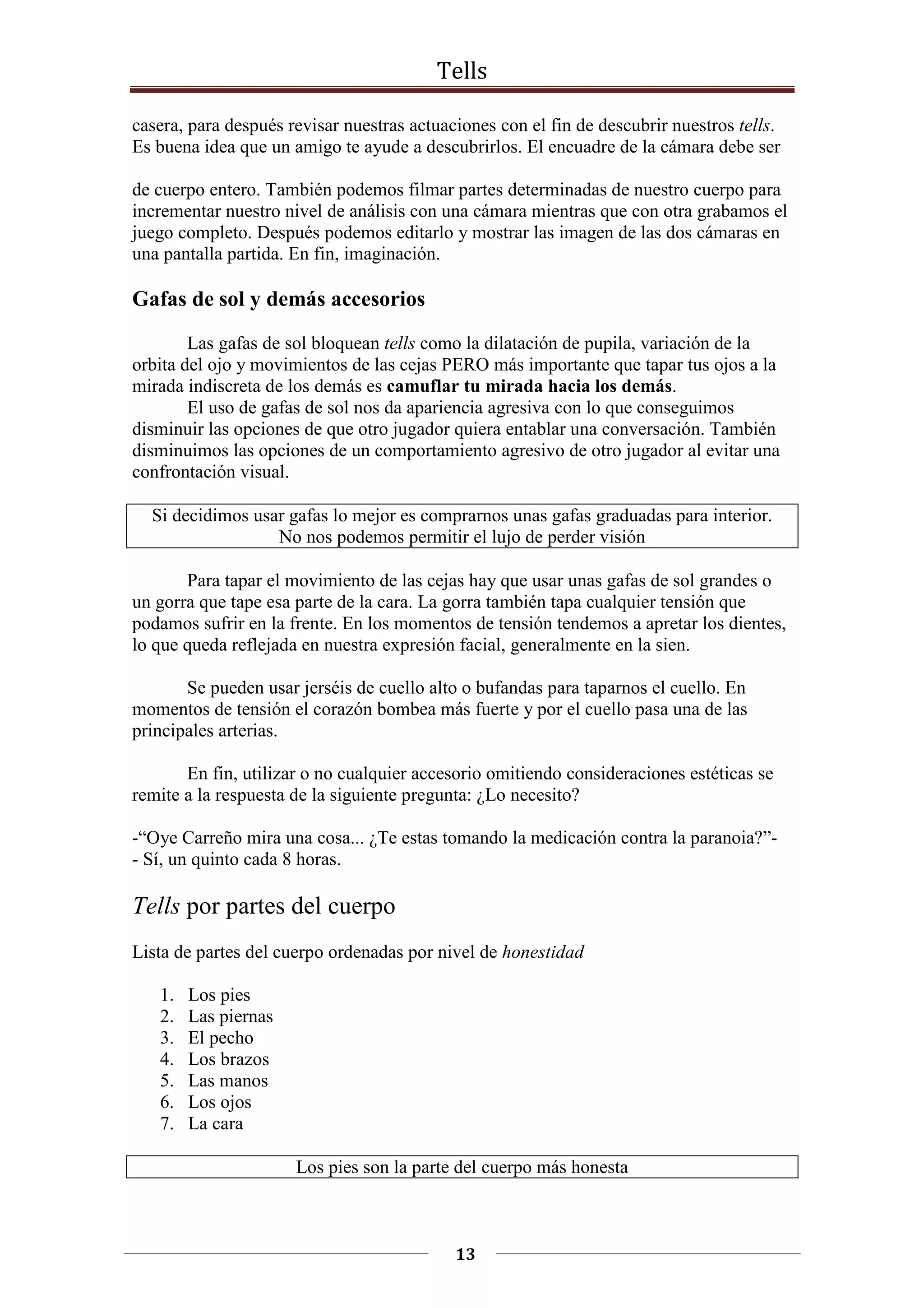 Tells
13
casera, para después revisar nuestras actuaciones con el fin de descubrir nuestros tells.
Es buena idea que un amigo te ayude a descubrirlos. El encuadre de la cámara debe ser
de cuerpo entero. También podemos filmar partes determinadas de nuestro cuerpo para
incrementar nuestro nivel de análisis con una cámara mientras que con otra grabamos el
juego completo. Después podemos editarlo y mostrar las imagen de las dos cámaras en
una pantalla partida. En fin, imaginación.
Gafas de sol y demás accesorios
Las gafas de sol bloquean tells como la dilatación de pupila, variación de la
orbita del ojo y movimientos de las cejas PERO más importante que tapar tus ojos a la
mirada indiscreta de los demás es camuflar tu mirada hacia los demás.
El uso de gafas de sol nos da apariencia agresiva con lo que conseguimos
disminuir las opciones de que otro jugador quiera entablar una conversación. También
disminuimos las opciones de un comportamiento agresivo de otro jugador al evitar una
confrontación visual.
Si decidimos usar gafas lo mejor es comprarnos unas gafas graduadas para interior.
No nos podemos permitir el lujo de perder visión
Para tapar el movimiento de las cejas hay que usar unas gafas de sol grandes o
un gorra que tape esa parte de la cara. La gorra también tapa cualquier tensión que
podamos sufrir en la frente. En los momentos de tensión tendemos a apretar los dientes,
lo que queda reflejada en nuestra expresión facial, generalmente en la sien.
Se pueden usar jerséis de cuello alto o bufandas para taparnos el cuello. En
momentos de tensión el corazón bombea más fuerte y por el cuello pasa una de las
principales arterias.
En fin, utilizar o no cualquier accesorio omitiendo consideraciones estéticas se
remite a la respuesta de la siguiente pregunta: ¿Lo necesito?
-“Oye Carreño mira una cosa... ¿Te estas tomando la medicación contra la paranoia?”-
- Sí, un quinto cada 8 horas.
Tells por partes del cuerpo
Lista de partes del cuerpo ordenadas por nivel de honestidad
1. Los pies
2. Las piernas
3. El pecho
4. Los brazos
5. Las manos
6. Los ojos
7. La cara
Los pies son la parte del cuerpo más honesta
 