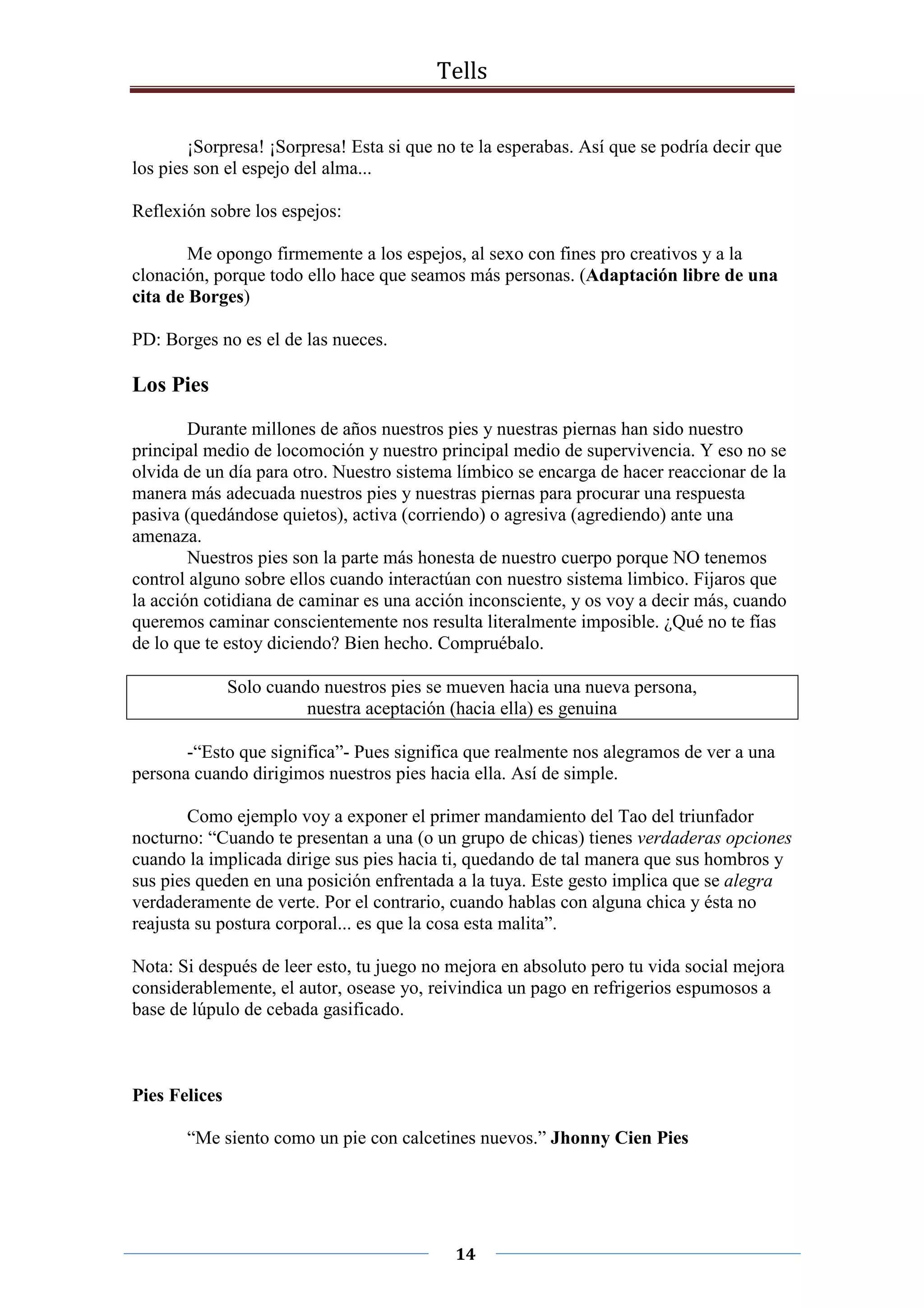 Tells
14
¡Sorpresa! ¡Sorpresa! Esta si que no te la esperabas. Así que se podría decir que
los pies son el espejo del alma...
Reflexión sobre los espejos:
Me opongo firmemente a los espejos, al sexo con fines pro creativos y a la
clonación, porque todo ello hace que seamos más personas. (Adaptación libre de una
cita de Borges)
PD: Borges no es el de las nueces.
Los Pies
Durante millones de años nuestros pies y nuestras piernas han sido nuestro
principal medio de locomoción y nuestro principal medio de supervivencia. Y eso no se
olvida de un día para otro. Nuestro sistema límbico se encarga de hacer reaccionar de la
manera más adecuada nuestros pies y nuestras piernas para procurar una respuesta
pasiva (quedándose quietos), activa (corriendo) o agresiva (agrediendo) ante una
amenaza.
Nuestros pies son la parte más honesta de nuestro cuerpo porque NO tenemos
control alguno sobre ellos cuando interactúan con nuestro sistema limbico. Fijaros que
la acción cotidiana de caminar es una acción inconsciente, y os voy a decir más, cuando
queremos caminar conscientemente nos resulta literalmente imposible. ¿Qué no te fías
de lo que te estoy diciendo? Bien hecho. Compruébalo.
Solo cuando nuestros pies se mueven hacia una nueva persona,
nuestra aceptación (hacia ella) es genuina
-“Esto que significa”- Pues significa que realmente nos alegramos de ver a una
persona cuando dirigimos nuestros pies hacia ella. Así de simple.
Como ejemplo voy a exponer el primer mandamiento del Tao del triunfador
nocturno: “Cuando te presentan a una (o un grupo de chicas) tienes verdaderas opciones
cuando la implicada dirige sus pies hacia ti, quedando de tal manera que sus hombros y
sus pies queden en una posición enfrentada a la tuya. Este gesto implica que se alegra
verdaderamente de verte. Por el contrario, cuando hablas con alguna chica y ésta no
reajusta su postura corporal... es que la cosa esta malita”.
Nota: Si después de leer esto, tu juego no mejora en absoluto pero tu vida social mejora
considerablemente, el autor, osease yo, reivindica un pago en refrigerios espumosos a
base de lúpulo de cebada gasificado.
Pies Felices
“Me siento como un pie con calcetines nuevos.” Jhonny Cien Pies
 