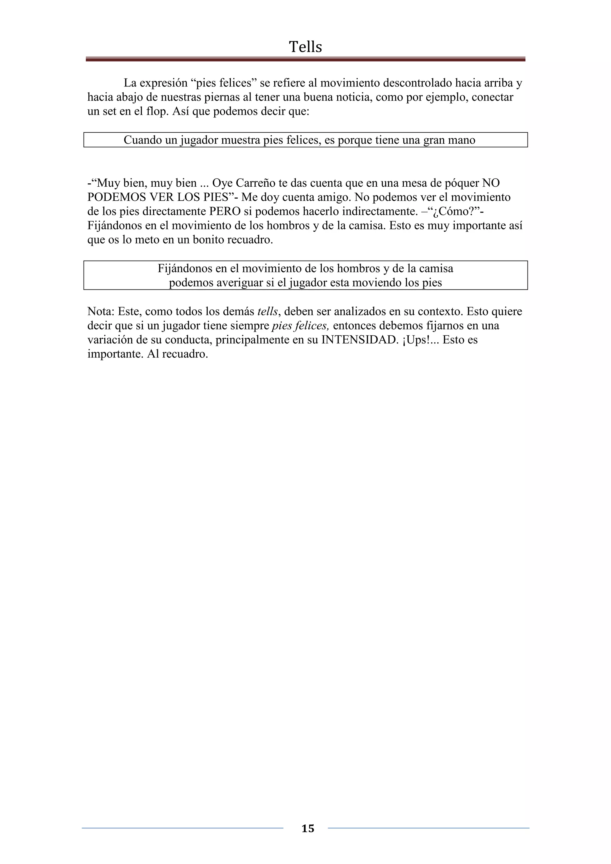 Tells
15
La expresión “pies felices” se refiere al movimiento descontrolado hacia arriba y
hacia abajo de nuestras piernas al tener una buena noticia, como por ejemplo, conectar
un set en el flop. Así que podemos decir que:
Cuando un jugador muestra pies felices, es porque tiene una gran mano
-“Muy bien, muy bien ... Oye Carreño te das cuenta que en una mesa de póquer NO
PODEMOS VER LOS PIES”- Me doy cuenta amigo. No podemos ver el movimiento
de los pies directamente PERO si podemos hacerlo indirectamente. –“¿Cómo?”-
Fijándonos en el movimiento de los hombros y de la camisa. Esto es muy importante así
que os lo meto en un bonito recuadro.
Fijándonos en el movimiento de los hombros y de la camisa
podemos averiguar si el jugador esta moviendo los pies
Nota: Este, como todos los demás tells, deben ser analizados en su contexto. Esto quiere
decir que si un jugador tiene siempre pies felices, entonces debemos fijarnos en una
variación de su conducta, principalmente en su INTENSIDAD. ¡Ups!... Esto es
importante. Al recuadro.
 