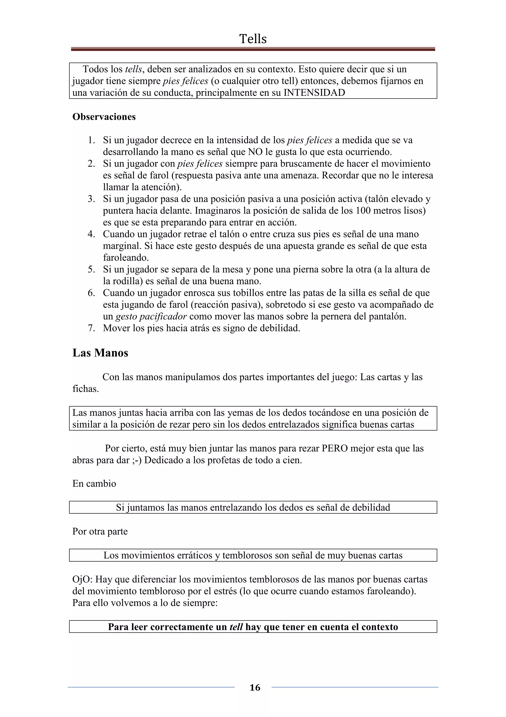 Tells
16
Todos los tells, deben ser analizados en su contexto. Esto quiere decir que si un
jugador tiene siempre pies felices (o cualquier otro tell) entonces, debemos fijarnos en
una variación de su conducta, principalmente en su INTENSIDAD
Observaciones
1. Si un jugador decrece en la intensidad de los pies felices a medida que se va
desarrollando la mano es señal que NO le gusta lo que esta ocurriendo.
2. Si un jugador con pies felices siempre para bruscamente de hacer el movimiento
es señal de farol (respuesta pasiva ante una amenaza. Recordar que no le interesa
llamar la atención).
3. Si un jugador pasa de una posición pasiva a una posición activa (talón elevado y
puntera hacia delante. Imaginaros la posición de salida de los 100 metros lisos)
es que se esta preparando para entrar en acción.
4. Cuando un jugador retrae el talón o entre cruza sus pies es señal de una mano
marginal. Si hace este gesto después de una apuesta grande es señal de que esta
faroleando.
5. Si un jugador se separa de la mesa y pone una pierna sobre la otra (a la altura de
la rodilla) es señal de una buena mano.
6. Cuando un jugador enrosca sus tobillos entre las patas de la silla es señal de que
esta jugando de farol (reacción pasiva), sobretodo si ese gesto va acompañado de
un gesto pacificador como mover las manos sobre la pernera del pantalón.
7. Mover los pies hacia atrás es signo de debilidad.
Las Manos
Con las manos manipulamos dos partes importantes del juego: Las cartas y las
fichas.
Las manos juntas hacia arriba con las yemas de los dedos tocándose en una posición de
similar a la posición de rezar pero sin los dedos entrelazados significa buenas cartas
Por cierto, está muy bien juntar las manos para rezar PERO mejor esta que las
abras para dar ;-) Dedicado a los profetas de todo a cien.
En cambio
Si juntamos las manos entrelazando los dedos es señal de debilidad
Por otra parte
Los movimientos erráticos y temblorosos son señal de muy buenas cartas
OjO: Hay que diferenciar los movimientos temblorosos de las manos por buenas cartas
del movimiento tembloroso por el estrés (lo que ocurre cuando estamos faroleando).
Para ello volvemos a lo de siempre:
Para leer correctamente un tell hay que tener en cuenta el contexto
 