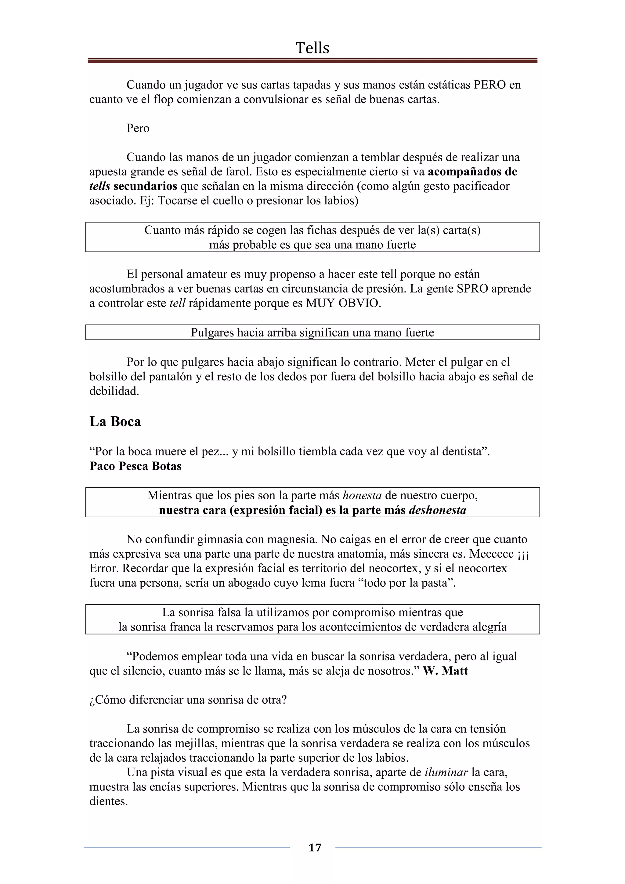Tells
17
Cuando un jugador ve sus cartas tapadas y sus manos están estáticas PERO en
cuanto ve el flop comienzan a convulsionar es señal de buenas cartas.
Pero
Cuando las manos de un jugador comienzan a temblar después de realizar una
apuesta grande es señal de farol. Esto es especialmente cierto si va acompañados de
tells secundarios que señalan en la misma dirección (como algún gesto pacificador
asociado. Ej: Tocarse el cuello o presionar los labios)
Cuanto más rápido se cogen las fichas después de ver la(s) carta(s)
más probable es que sea una mano fuerte
El personal amateur es muy propenso a hacer este tell porque no están
acostumbrados a ver buenas cartas en circunstancia de presión. La gente SPRO aprende
a controlar este tell rápidamente porque es MUY OBVIO.
Pulgares hacia arriba significan una mano fuerte
Por lo que pulgares hacia abajo significan lo contrario. Meter el pulgar en el
bolsillo del pantalón y el resto de los dedos por fuera del bolsillo hacia abajo es señal de
debilidad.
La Boca
“Por la boca muere el pez... y mi bolsillo tiembla cada vez que voy al dentista”.
Paco Pesca Botas
Mientras que los pies son la parte más honesta de nuestro cuerpo,
nuestra cara (expresión facial) es la parte más deshonesta
No confundir gimnasia con magnesia. No caigas en el error de creer que cuanto
más expresiva sea una parte una parte de nuestra anatomía, más sincera es. Meccccc ¡¡¡
Error. Recordar que la expresión facial es territorio del neocortex, y si el neocortex
fuera una persona, sería un abogado cuyo lema fuera “todo por la pasta”.
La sonrisa falsa la utilizamos por compromiso mientras que
la sonrisa franca la reservamos para los acontecimientos de verdadera alegría
“Podemos emplear toda una vida en buscar la sonrisa verdadera, pero al igual
que el silencio, cuanto más se le llama, más se aleja de nosotros.” W. Matt
¿Cómo diferenciar una sonrisa de otra?
La sonrisa de compromiso se realiza con los músculos de la cara en tensión
traccionando las mejillas, mientras que la sonrisa verdadera se realiza con los músculos
de la cara relajados traccionando la parte superior de los labios.
Una pista visual es que esta la verdadera sonrisa, aparte de iluminar la cara,
muestra las encías superiores. Mientras que la sonrisa de compromiso sólo enseña los
dientes.
 