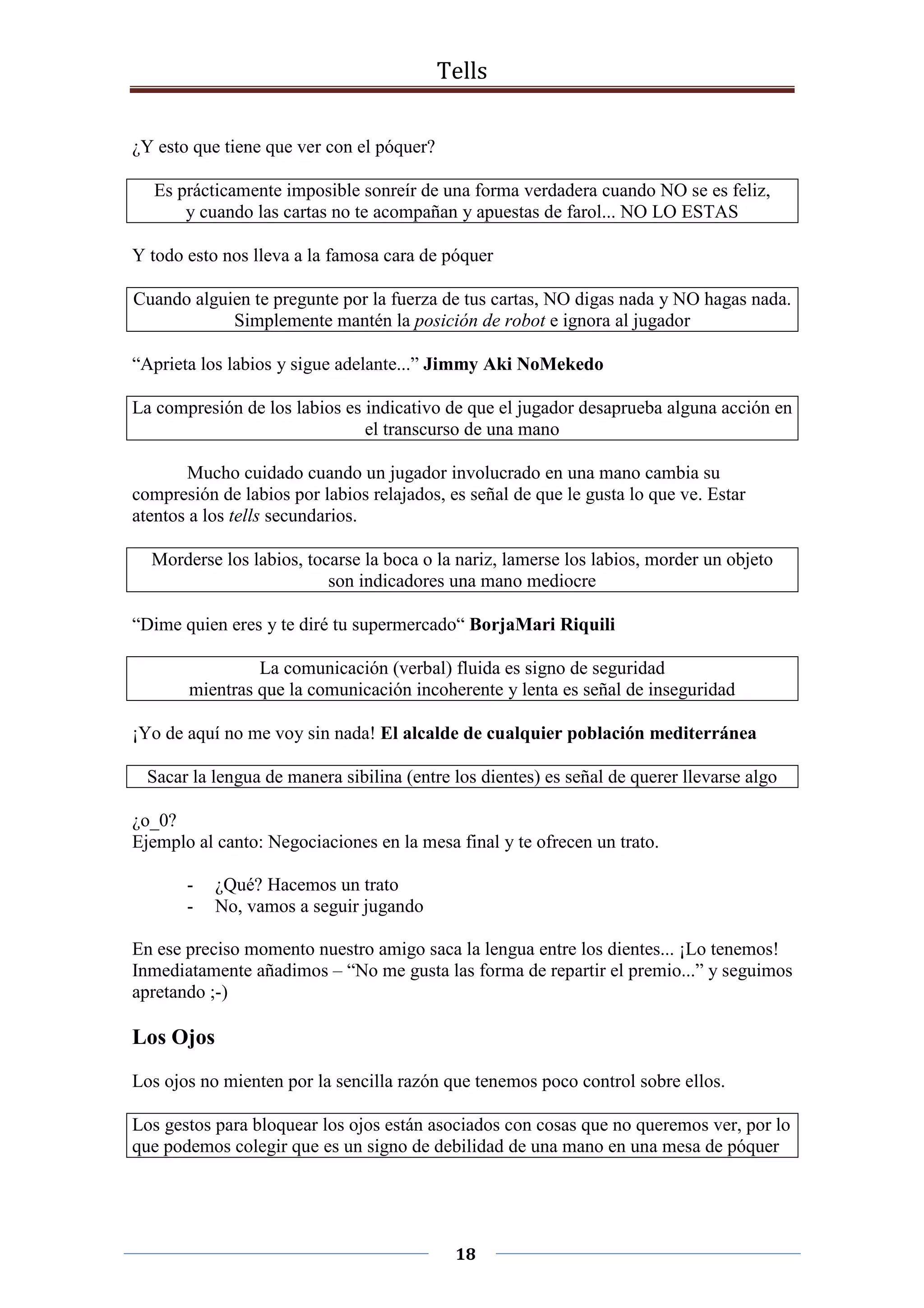 Tells
18
¿Y esto que tiene que ver con el póquer?
Es prácticamente imposible sonreír de una forma verdadera cuando NO se es feliz,
y cuando las cartas no te acompañan y apuestas de farol... NO LO ESTAS
Y todo esto nos lleva a la famosa cara de póquer
Cuando alguien te pregunte por la fuerza de tus cartas, NO digas nada y NO hagas nada.
Simplemente mantén la posición de robot e ignora al jugador
“Aprieta los labios y sigue adelante...” Jimmy Aki NoMekedo
La compresión de los labios es indicativo de que el jugador desaprueba alguna acción en
el transcurso de una mano
Mucho cuidado cuando un jugador involucrado en una mano cambia su
compresión de labios por labios relajados, es señal de que le gusta lo que ve. Estar
atentos a los tells secundarios.
Morderse los labios, tocarse la boca o la nariz, lamerse los labios, morder un objeto
son indicadores una mano mediocre
“Dime quien eres y te diré tu supermercado“ BorjaMari Riquili
La comunicación (verbal) fluida es signo de seguridad
mientras que la comunicación incoherente y lenta es señal de inseguridad
¡Yo de aquí no me voy sin nada! El alcalde de cualquier población mediterránea
Sacar la lengua de manera sibilina (entre los dientes) es señal de querer llevarse algo
¿o_0?
Ejemplo al canto: Negociaciones en la mesa final y te ofrecen un trato.
- ¿Qué? Hacemos un trato
- No, vamos a seguir jugando
En ese preciso momento nuestro amigo saca la lengua entre los dientes... ¡Lo tenemos!
Inmediatamente añadimos – “No me gusta las forma de repartir el premio...” y seguimos
apretando ;-)
Los Ojos
Los ojos no mienten por la sencilla razón que tenemos poco control sobre ellos.
Los gestos para bloquear los ojos están asociados con cosas que no queremos ver, por lo
que podemos colegir que es un signo de debilidad de una mano en una mesa de póquer
 