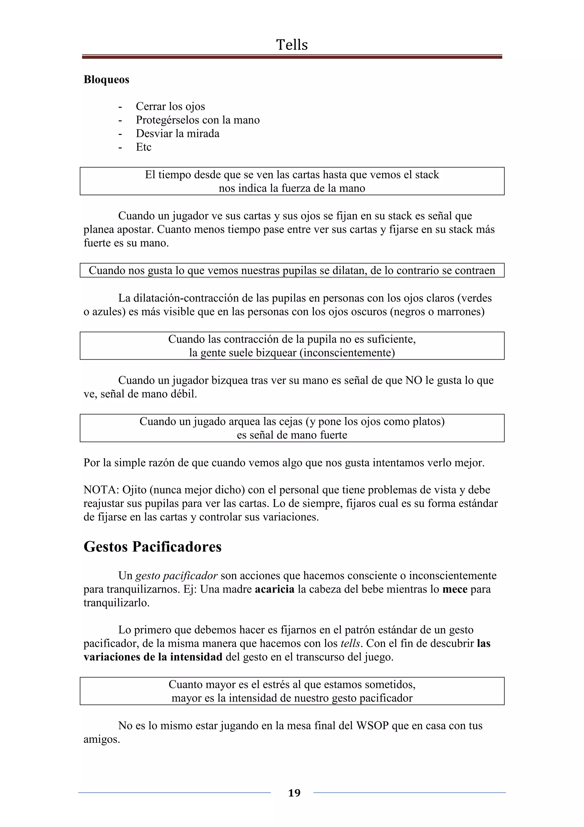Tells
19
Bloqueos
- Cerrar los ojos
- Protegérselos con la mano
- Desviar la mirada
- Etc
El tiempo desde que se ven las cartas hasta que vemos el stack
nos indica la fuerza de la mano
Cuando un jugador ve sus cartas y sus ojos se fijan en su stack es señal que
planea apostar. Cuanto menos tiempo pase entre ver sus cartas y fijarse en su stack más
fuerte es su mano.
Cuando nos gusta lo que vemos nuestras pupilas se dilatan, de lo contrario se contraen
La dilatación-contracción de las pupilas en personas con los ojos claros (verdes
o azules) es más visible que en las personas con los ojos oscuros (negros o marrones)
Cuando las contracción de la pupila no es suficiente,
la gente suele bizquear (inconscientemente)
Cuando un jugador bizquea tras ver su mano es señal de que NO le gusta lo que
ve, señal de mano débil.
Cuando un jugado arquea las cejas (y pone los ojos como platos)
es señal de mano fuerte
Por la simple razón de que cuando vemos algo que nos gusta intentamos verlo mejor.
NOTA: Ojito (nunca mejor dicho) con el personal que tiene problemas de vista y debe
reajustar sus pupilas para ver las cartas. Lo de siempre, fijaros cual es su forma estándar
de fijarse en las cartas y controlar sus variaciones.
Gestos Pacificadores
Un gesto pacificador son acciones que hacemos consciente o inconscientemente
para tranquilizarnos. Ej: Una madre acaricia la cabeza del bebe mientras lo mece para
tranquilizarlo.
Lo primero que debemos hacer es fijarnos en el patrón estándar de un gesto
pacificador, de la misma manera que hacemos con los tells. Con el fin de descubrir las
variaciones de la intensidad del gesto en el transcurso del juego.
Cuanto mayor es el estrés al que estamos sometidos,
mayor es la intensidad de nuestro gesto pacificador
No es lo mismo estar jugando en la mesa final del WSOP que en casa con tus
amigos.
 