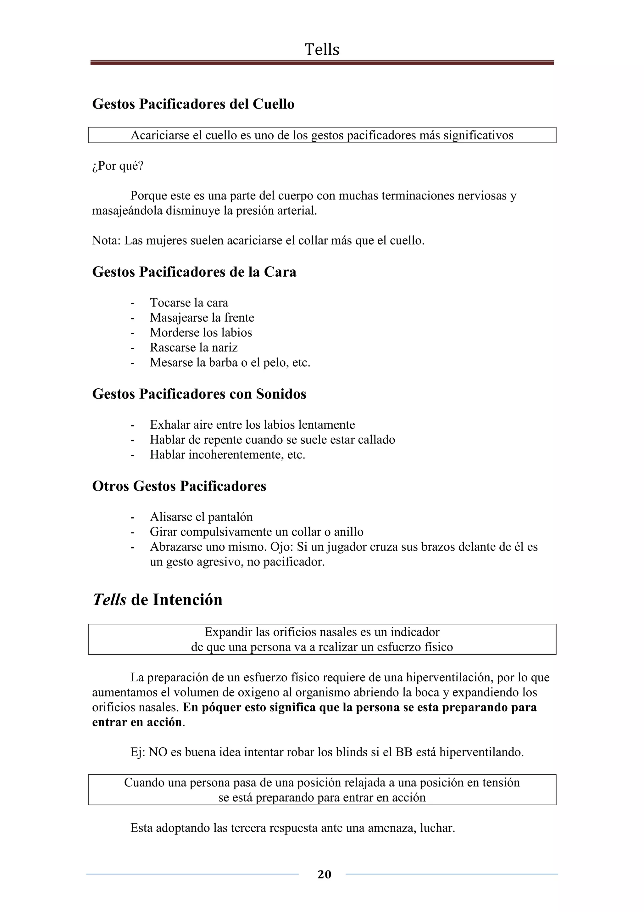 Tells
20
Gestos Pacificadores del Cuello
Acariciarse el cuello es uno de los gestos pacificadores más significativos
¿Por qué?
Porque este es una parte del cuerpo con muchas terminaciones nerviosas y
masajeándola disminuye la presión arterial.
Nota: Las mujeres suelen acariciarse el collar más que el cuello.
Gestos Pacificadores de la Cara
- Tocarse la cara
- Masajearse la frente
- Morderse los labios
- Rascarse la nariz
- Mesarse la barba o el pelo, etc.
Gestos Pacificadores con Sonidos
- Exhalar aire entre los labios lentamente
- Hablar de repente cuando se suele estar callado
- Hablar incoherentemente, etc.
Otros Gestos Pacificadores
- Alisarse el pantalón
- Girar compulsivamente un collar o anillo
- Abrazarse uno mismo. Ojo: Si un jugador cruza sus brazos delante de él es
un gesto agresivo, no pacificador.
Tells de Intención
Expandir las orificios nasales es un indicador
de que una persona va a realizar un esfuerzo físico
La preparación de un esfuerzo físico requiere de una hiperventilación, por lo que
aumentamos el volumen de oxigeno al organismo abriendo la boca y expandiendo los
orificios nasales. En póquer esto significa que la persona se esta preparando para
entrar en acción.
Ej: NO es buena idea intentar robar los blinds si el BB está hiperventilando.
Cuando una persona pasa de una posición relajada a una posición en tensión
se está preparando para entrar en acción
Esta adoptando las tercera respuesta ante una amenaza, luchar.
 