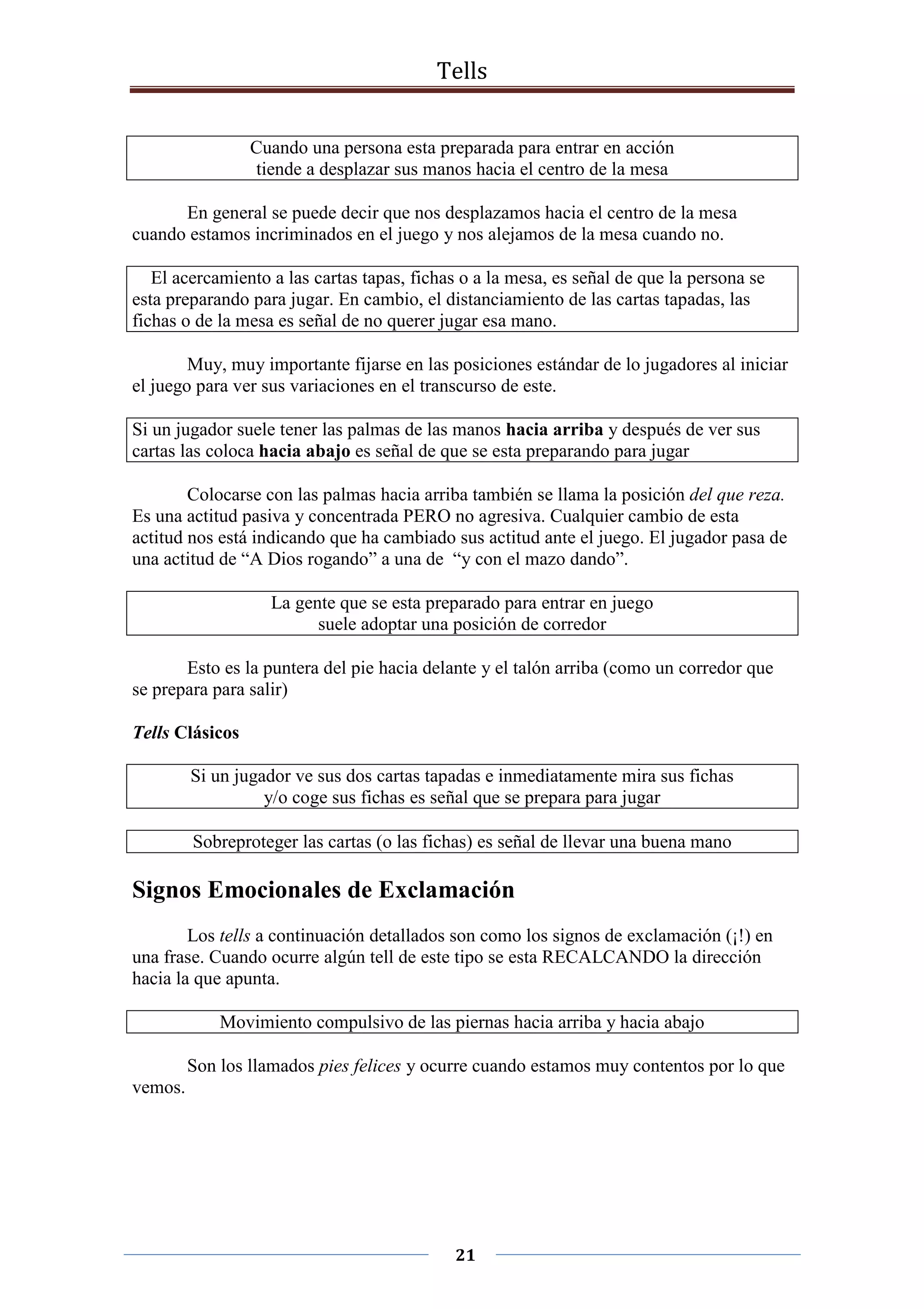 Tells
21
Cuando una persona esta preparada para entrar en acción
tiende a desplazar sus manos hacia el centro de la mesa
En general se puede decir que nos desplazamos hacia el centro de la mesa
cuando estamos incriminados en el juego y nos alejamos de la mesa cuando no.
El acercamiento a las cartas tapas, fichas o a la mesa, es señal de que la persona se
esta preparando para jugar. En cambio, el distanciamiento de las cartas tapadas, las
fichas o de la mesa es señal de no querer jugar esa mano.
Muy, muy importante fijarse en las posiciones estándar de lo jugadores al iniciar
el juego para ver sus variaciones en el transcurso de este.
Si un jugador suele tener las palmas de las manos hacia arriba y después de ver sus
cartas las coloca hacia abajo es señal de que se esta preparando para jugar
Colocarse con las palmas hacia arriba también se llama la posición del que reza.
Es una actitud pasiva y concentrada PERO no agresiva. Cualquier cambio de esta
actitud nos está indicando que ha cambiado sus actitud ante el juego. El jugador pasa de
una actitud de “A Dios rogando” a una de “y con el mazo dando”.
La gente que se esta preparado para entrar en juego
suele adoptar una posición de corredor
Esto es la puntera del pie hacia delante y el talón arriba (como un corredor que
se prepara para salir)
Tells Clásicos
Si un jugador ve sus dos cartas tapadas e inmediatamente mira sus fichas
y/o coge sus fichas es señal que se prepara para jugar
Sobreproteger las cartas (o las fichas) es señal de llevar una buena mano
Signos Emocionales de Exclamación
Los tells a continuación detallados son como los signos de exclamación (¡!) en
una frase. Cuando ocurre algún tell de este tipo se esta RECALCANDO la dirección
hacia la que apunta.
Movimiento compulsivo de las piernas hacia arriba y hacia abajo
Son los llamados pies felices y ocurre cuando estamos muy contentos por lo que
vemos.
 