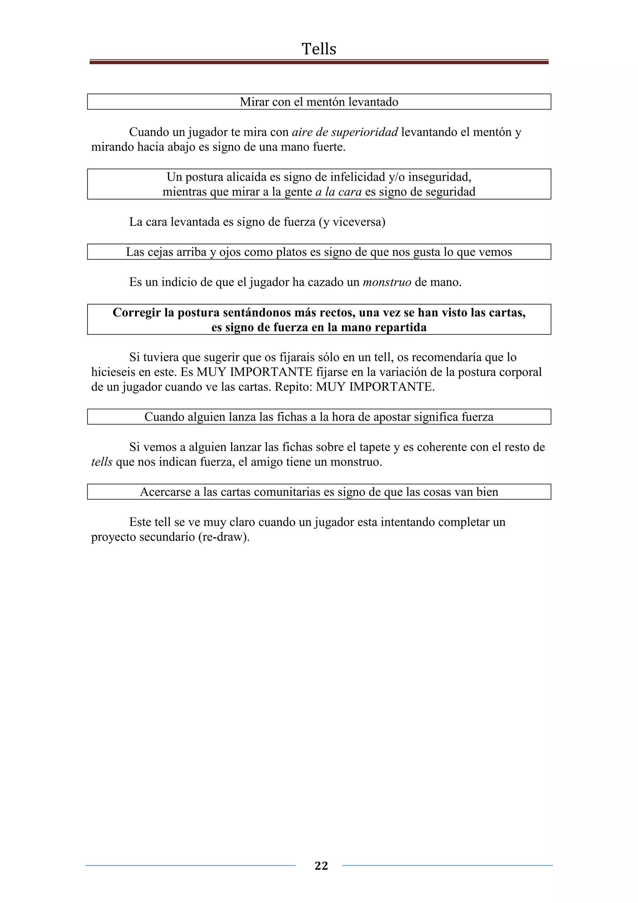 Tells
22
Mirar con el mentón levantado
Cuando un jugador te mira con aire de superioridad levantando el mentón y
mirando hacia abajo es signo de una mano fuerte.
Un postura alicaída es signo de infelicidad y/o inseguridad,
mientras que mirar a la gente a la cara es signo de seguridad
La cara levantada es signo de fuerza (y viceversa)
Las cejas arriba y ojos como platos es signo de que nos gusta lo que vemos
Es un indicio de que el jugador ha cazado un monstruo de mano.
Corregir la postura sentándonos más rectos, una vez se han visto las cartas,
es signo de fuerza en la mano repartida
Si tuviera que sugerir que os fijarais sólo en un tell, os recomendaría que lo
hicieseis en este. Es MUY IMPORTANTE fijarse en la variación de la postura corporal
de un jugador cuando ve las cartas. Repito: MUY IMPORTANTE.
Cuando alguien lanza las fichas a la hora de apostar significa fuerza
Si vemos a alguien lanzar las fichas sobre el tapete y es coherente con el resto de
tells que nos indican fuerza, el amigo tiene un monstruo.
Acercarse a las cartas comunitarias es signo de que las cosas van bien
Este tell se ve muy claro cuando un jugador esta intentando completar un
proyecto secundario (re-draw).
 