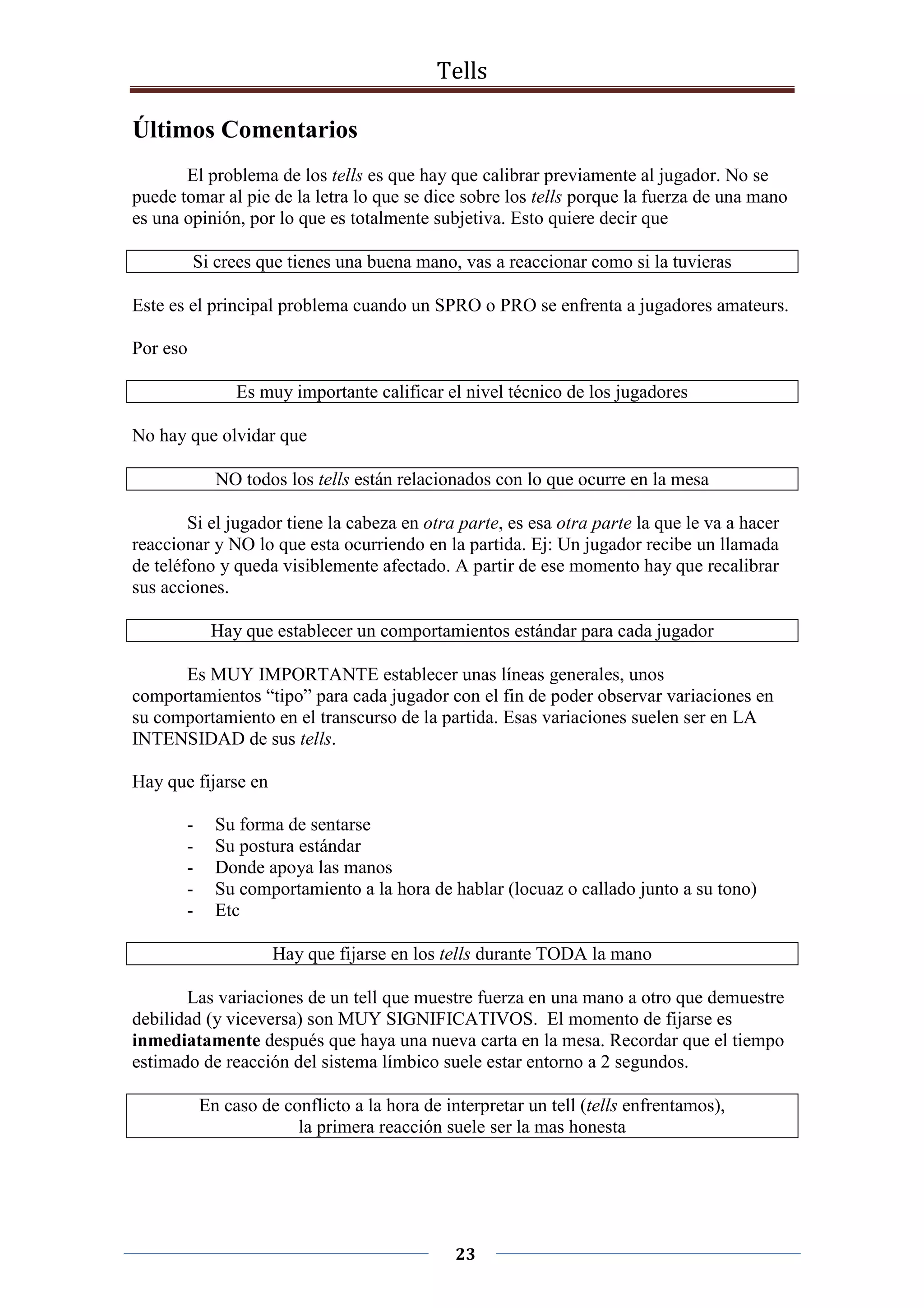 Tells
23
Últimos Comentarios
El problema de los tells es que hay que calibrar previamente al jugador. No se
puede tomar al pie de la letra lo que se dice sobre los tells porque la fuerza de una mano
es una opinión, por lo que es totalmente subjetiva. Esto quiere decir que
Si crees que tienes una buena mano, vas a reaccionar como si la tuvieras
Este es el principal problema cuando un SPRO o PRO se enfrenta a jugadores amateurs.
Por eso
Es muy importante calificar el nivel técnico de los jugadores
No hay que olvidar que
NO todos los tells están relacionados con lo que ocurre en la mesa
Si el jugador tiene la cabeza en otra parte, es esa otra parte la que le va a hacer
reaccionar y NO lo que esta ocurriendo en la partida. Ej: Un jugador recibe un llamada
de teléfono y queda visiblemente afectado. A partir de ese momento hay que recalibrar
sus acciones.
Hay que establecer un comportamientos estándar para cada jugador
Es MUY IMPORTANTE establecer unas líneas generales, unos
comportamientos “tipo” para cada jugador con el fin de poder observar variaciones en
su comportamiento en el transcurso de la partida. Esas variaciones suelen ser en LA
INTENSIDAD de sus tells.
Hay que fijarse en
- Su forma de sentarse
- Su postura estándar
- Donde apoya las manos
- Su comportamiento a la hora de hablar (locuaz o callado junto a su tono)
- Etc
Hay que fijarse en los tells durante TODA la mano
Las variaciones de un tell que muestre fuerza en una mano a otro que demuestre
debilidad (y viceversa) son MUY SIGNIFICATIVOS. El momento de fijarse es
inmediatamente después que haya una nueva carta en la mesa. Recordar que el tiempo
estimado de reacción del sistema límbico suele estar entorno a 2 segundos.
En caso de conflicto a la hora de interpretar un tell (tells enfrentamos),
la primera reacción suele ser la mas honesta
 