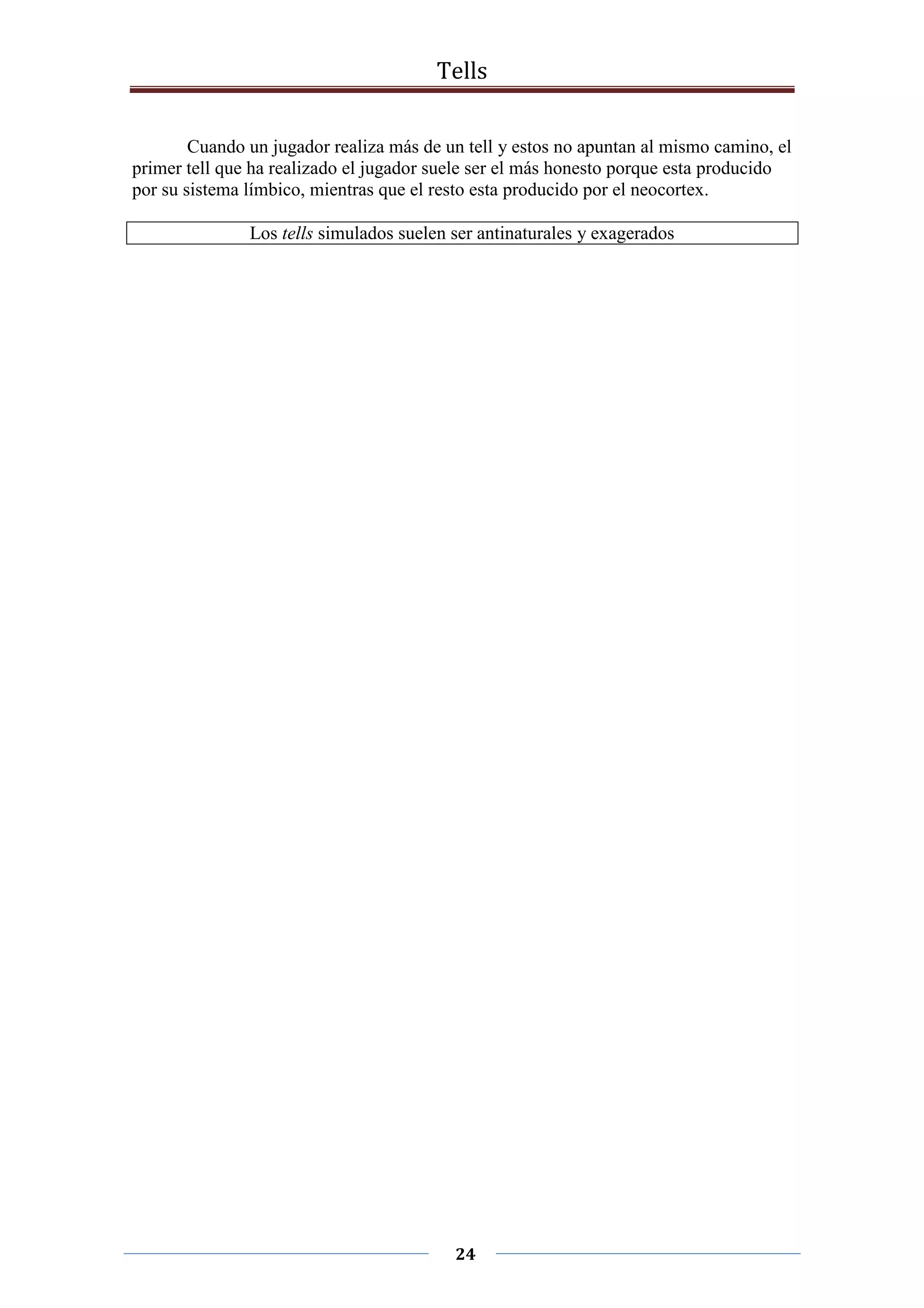 Tells
24
Cuando un jugador realiza más de un tell y estos no apuntan al mismo camino, el
primer tell que ha realizado el jugador suele ser el más honesto porque esta producido
por su sistema límbico, mientras que el resto esta producido por el neocortex.
Los tells simulados suelen ser antinaturales y exagerados
 