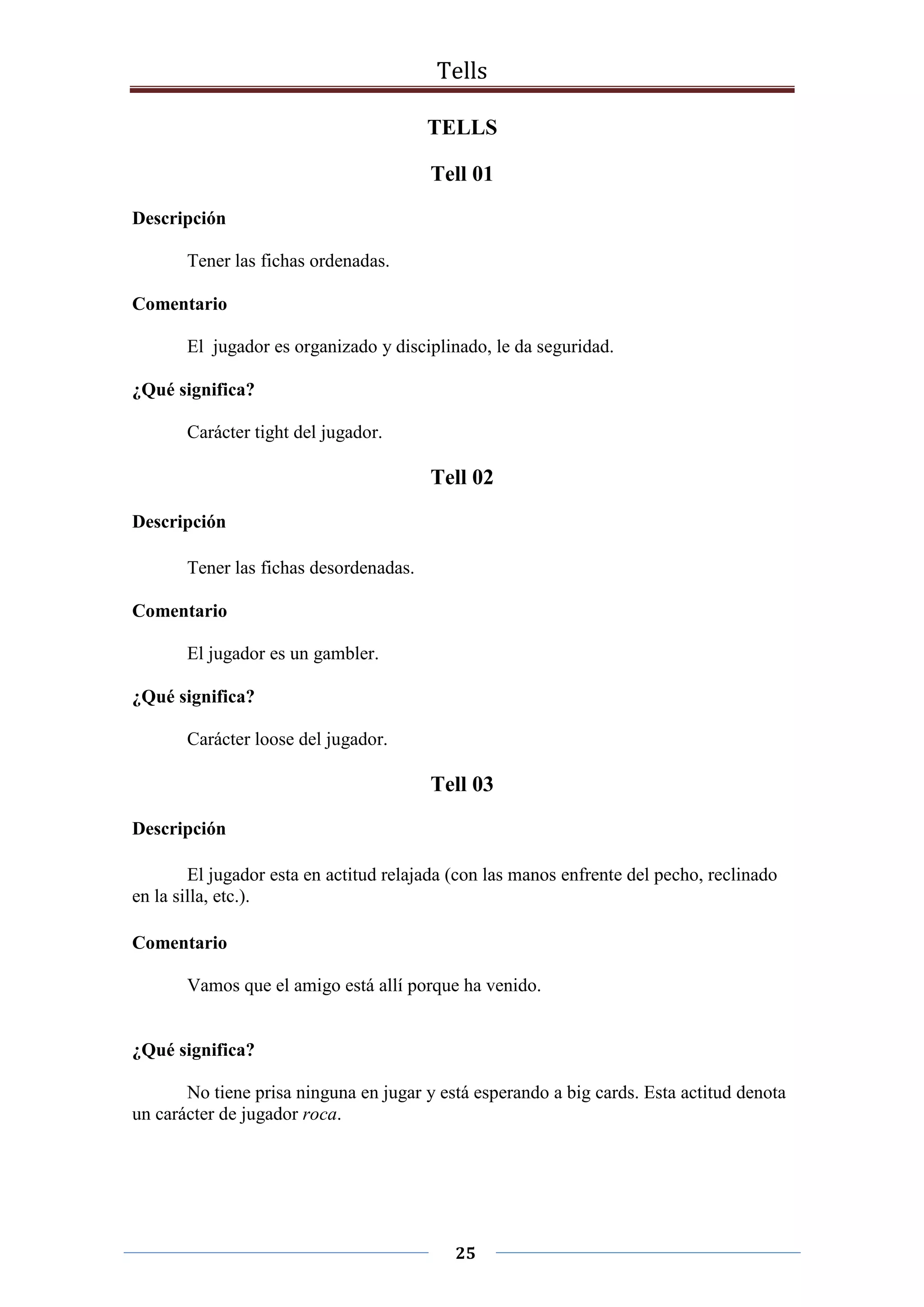 Tells
25
TELLS
Tell 01
Descripción
Tener las fichas ordenadas.
Comentario
El jugador es organizado y disciplinado, le da seguridad.
¿Qué significa?
Carácter tight del jugador.
Tell 02
Descripción
Tener las fichas desordenadas.
Comentario
El jugador es un gambler.
¿Qué significa?
Carácter loose del jugador.
Tell 03
Descripción
El jugador esta en actitud relajada (con las manos enfrente del pecho, reclinado
en la silla, etc.).
Comentario
Vamos que el amigo está allí porque ha venido.
¿Qué significa?
No tiene prisa ninguna en jugar y está esperando a big cards. Esta actitud denota
un carácter de jugador roca.
 