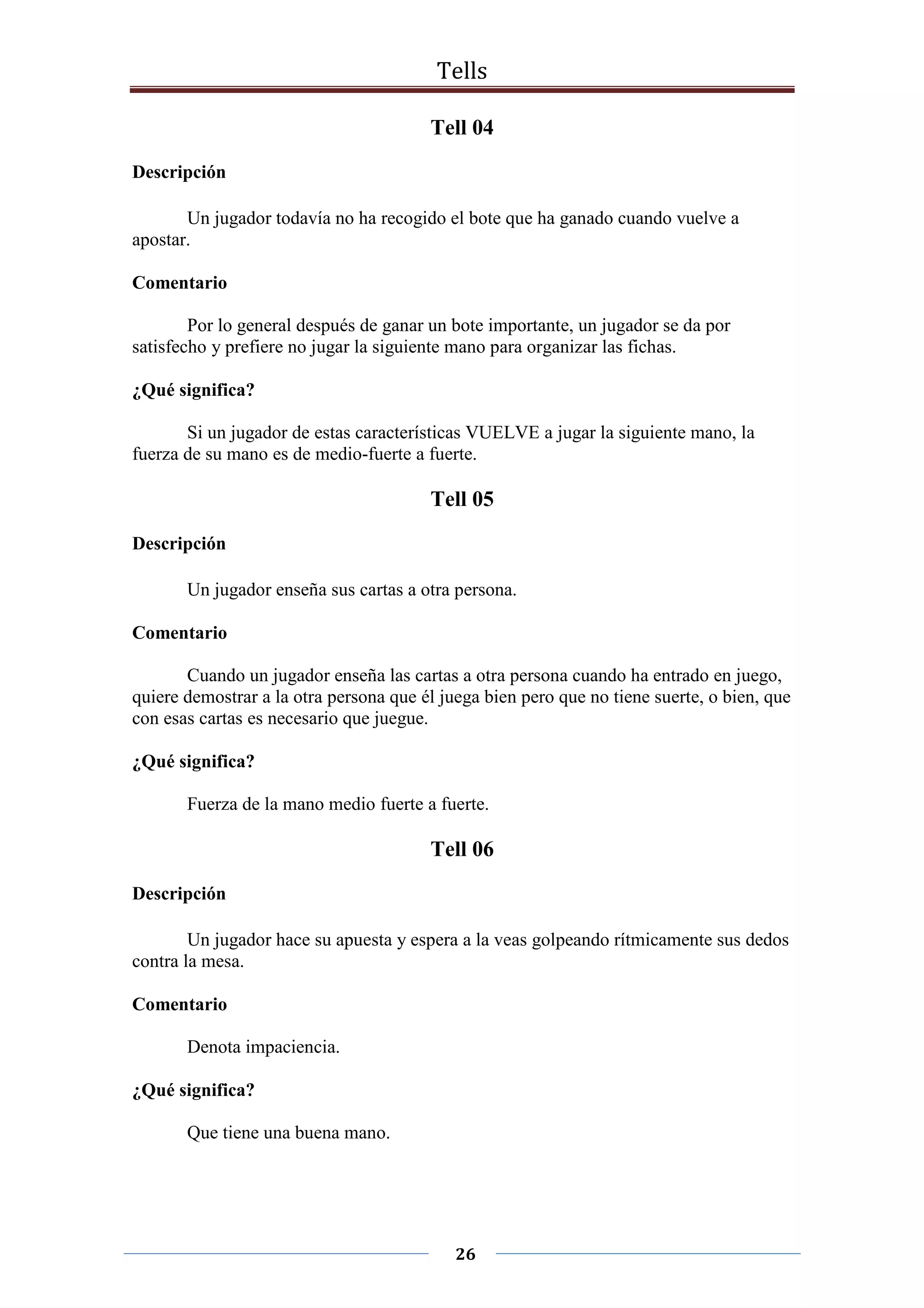 Tells
26
Tell 04
Descripción
Un jugador todavía no ha recogido el bote que ha ganado cuando vuelve a
apostar.
Comentario
Por lo general después de ganar un bote importante, un jugador se da por
satisfecho y prefiere no jugar la siguiente mano para organizar las fichas.
¿Qué significa?
Si un jugador de estas características VUELVE a jugar la siguiente mano, la
fuerza de su mano es de medio-fuerte a fuerte.
Tell 05
Descripción
Un jugador enseña sus cartas a otra persona.
Comentario
Cuando un jugador enseña las cartas a otra persona cuando ha entrado en juego,
quiere demostrar a la otra persona que él juega bien pero que no tiene suerte, o bien, que
con esas cartas es necesario que juegue.
¿Qué significa?
Fuerza de la mano medio fuerte a fuerte.
Tell 06
Descripción
Un jugador hace su apuesta y espera a la veas golpeando rítmicamente sus dedos
contra la mesa.
Comentario
Denota impaciencia.
¿Qué significa?
Que tiene una buena mano.
 