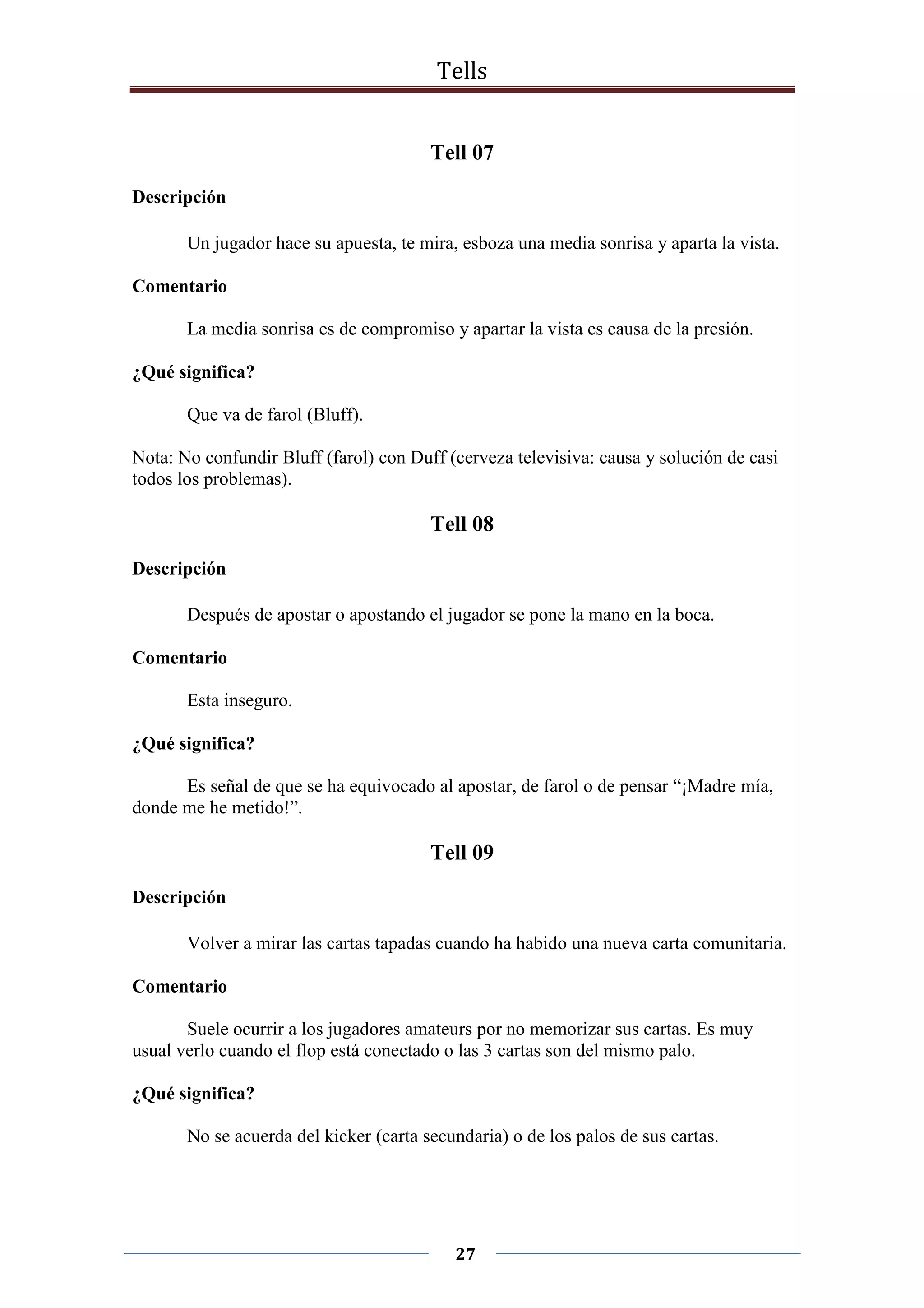 Tells
27
Tell 07
Descripción
Un jugador hace su apuesta, te mira, esboza una media sonrisa y aparta la vista.
Comentario
La media sonrisa es de compromiso y apartar la vista es causa de la presión.
¿Qué significa?
Que va de farol (Bluff).
Nota: No confundir Bluff (farol) con Duff (cerveza televisiva: causa y solución de casi
todos los problemas).
Tell 08
Descripción
Después de apostar o apostando el jugador se pone la mano en la boca.
Comentario
Esta inseguro.
¿Qué significa?
Es señal de que se ha equivocado al apostar, de farol o de pensar “¡Madre mía,
donde me he metido!”.
Tell 09
Descripción
Volver a mirar las cartas tapadas cuando ha habido una nueva carta comunitaria.
Comentario
Suele ocurrir a los jugadores amateurs por no memorizar sus cartas. Es muy
usual verlo cuando el flop está conectado o las 3 cartas son del mismo palo.
¿Qué significa?
No se acuerda del kicker (carta secundaria) o de los palos de sus cartas.
 