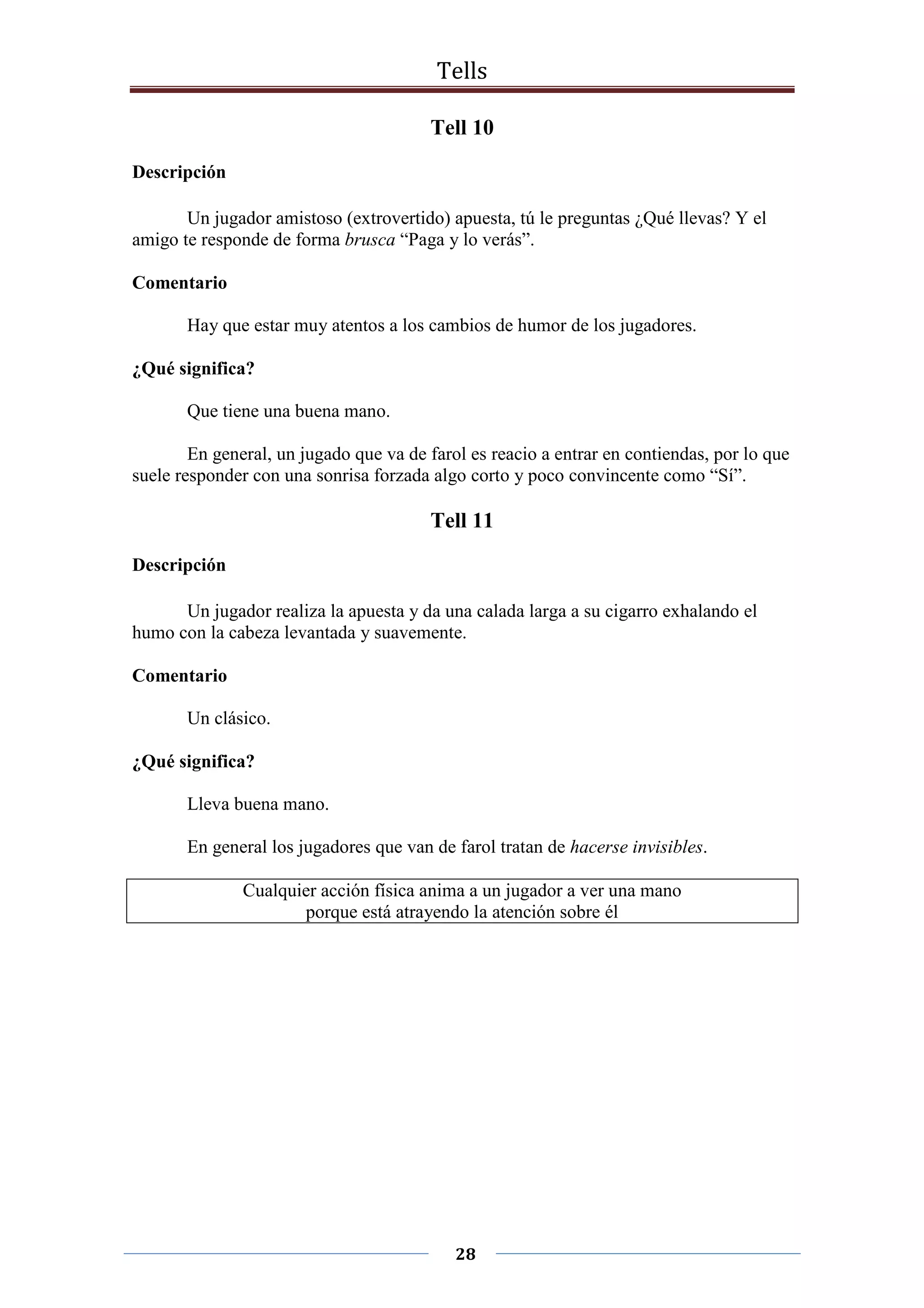 Tells
28
Tell 10
Descripción
Un jugador amistoso (extrovertido) apuesta, tú le preguntas ¿Qué llevas? Y el
amigo te responde de forma brusca “Paga y lo verás”.
Comentario
Hay que estar muy atentos a los cambios de humor de los jugadores.
¿Qué significa?
Que tiene una buena mano.
En general, un jugado que va de farol es reacio a entrar en contiendas, por lo que
suele responder con una sonrisa forzada algo corto y poco convincente como “Sí”.
Tell 11
Descripción
Un jugador realiza la apuesta y da una calada larga a su cigarro exhalando el
humo con la cabeza levantada y suavemente.
Comentario
Un clásico.
¿Qué significa?
Lleva buena mano.
En general los jugadores que van de farol tratan de hacerse invisibles.
Cualquier acción física anima a un jugador a ver una mano
porque está atrayendo la atención sobre él
 