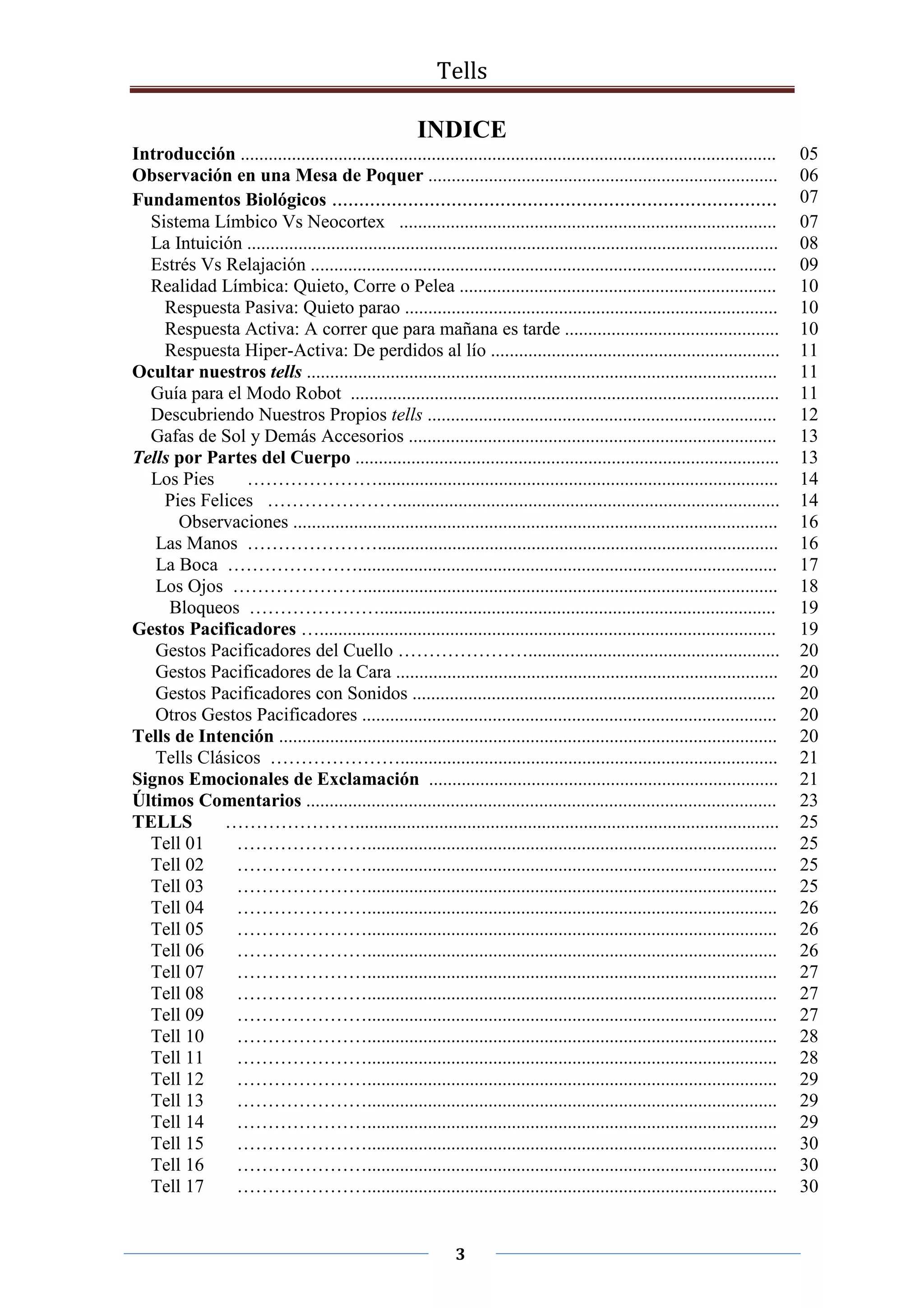 Tells
3
INDICE
Introducción ................................................................................................................... 05
Observación en una Mesa de Poquer ........................................................................... 06
Fundamentos Biológicos .................................................................................. 07
Sistema Límbico Vs Neocortex ................................................................................. 07
La Intuición .................................................................................................................. 08
Estrés Vs Relajación .................................................................................................... 09
Realidad Límbica: Quieto, Corre o Pelea .................................................................... 10
Respuesta Pasiva: Quieto parao ................................................................................ 10
Respuesta Activa: A correr que para mañana es tarde .............................................. 10
Respuesta Hiper-Activa: De perdidos al lío .............................................................. 11
Ocultar nuestros tells ..................................................................................................... 11
Guía para el Modo Robot ............................................................................................ 11
Descubriendo Nuestros Propios tells ........................................................................... 12
Gafas de Sol y Demás Accesorios ............................................................................... 13
Tells por Partes del Cuerpo ........................................................................................... 13
Los Pies …………………...................................................................................... 14
Pies Felices ………………….................................................................................. 14
Observaciones ........................................................................................................ 16
Las Manos …………………...................................................................................... 16
La Boca ………………….......................................................................................... 17
Los Ojos …………………......................................................................................... 18
Bloqueos …………………..................................................................................... 19
Gestos Pacificadores ….................................................................................................. 19
Gestos Pacificadores del Cuello …………………...................................................... 20
Gestos Pacificadores de la Cara .................................................................................. 20
Gestos Pacificadores con Sonidos .............................................................................. 20
Otros Gestos Pacificadores ......................................................................................... 20
Tells de Intención ........................................................................................................... 20
Tells Clásicos …………………................................................................................. 21
Signos Emocionales de Exclamación ........................................................................... 21
Últimos Comentarios ..................................................................................................... 23
TELLS …………………........................................................................................... 25
Tell 01 …………………........................................................................................ 25
Tell 02 …………………........................................................................................ 25
Tell 03 …………………........................................................................................ 25
Tell 04 …………………........................................................................................ 26
Tell 05 …………………........................................................................................ 26
Tell 06 …………………........................................................................................ 26
Tell 07 …………………........................................................................................ 27
Tell 08 …………………........................................................................................ 27
Tell 09 …………………........................................................................................ 27
Tell 10 …………………........................................................................................ 28
Tell 11 …………………........................................................................................ 28
Tell 12 …………………........................................................................................ 29
Tell 13 …………………........................................................................................ 29
Tell 14 …………………........................................................................................ 29
Tell 15 …………………........................................................................................ 30
Tell 16 …………………........................................................................................ 30
Tell 17 …………………........................................................................................ 30
 