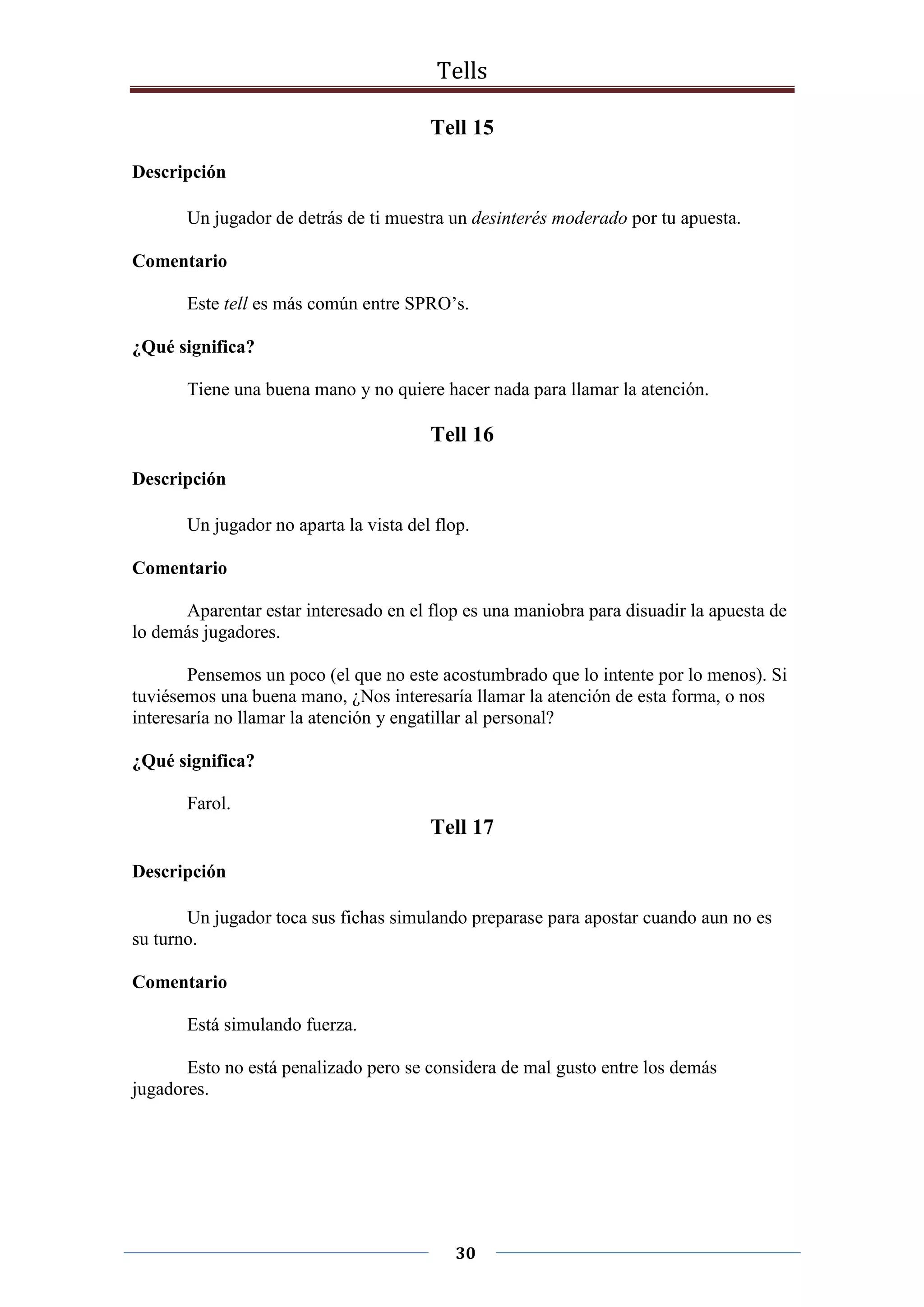 Tells
30
Tell 15
Descripción
Un jugador de detrás de ti muestra un desinterés moderado por tu apuesta.
Comentario
Este tell es más común entre SPRO’s.
¿Qué significa?
Tiene una buena mano y no quiere hacer nada para llamar la atención.
Tell 16
Descripción
Un jugador no aparta la vista del flop.
Comentario
Aparentar estar interesado en el flop es una maniobra para disuadir la apuesta de
lo demás jugadores.
Pensemos un poco (el que no este acostumbrado que lo intente por lo menos). Si
tuviésemos una buena mano, ¿Nos interesaría llamar la atención de esta forma, o nos
interesaría no llamar la atención y engatillar al personal?
¿Qué significa?
Farol.
Tell 17
Descripción
Un jugador toca sus fichas simulando preparase para apostar cuando aun no es
su turno.
Comentario
Está simulando fuerza.
Esto no está penalizado pero se considera de mal gusto entre los demás
jugadores.
 