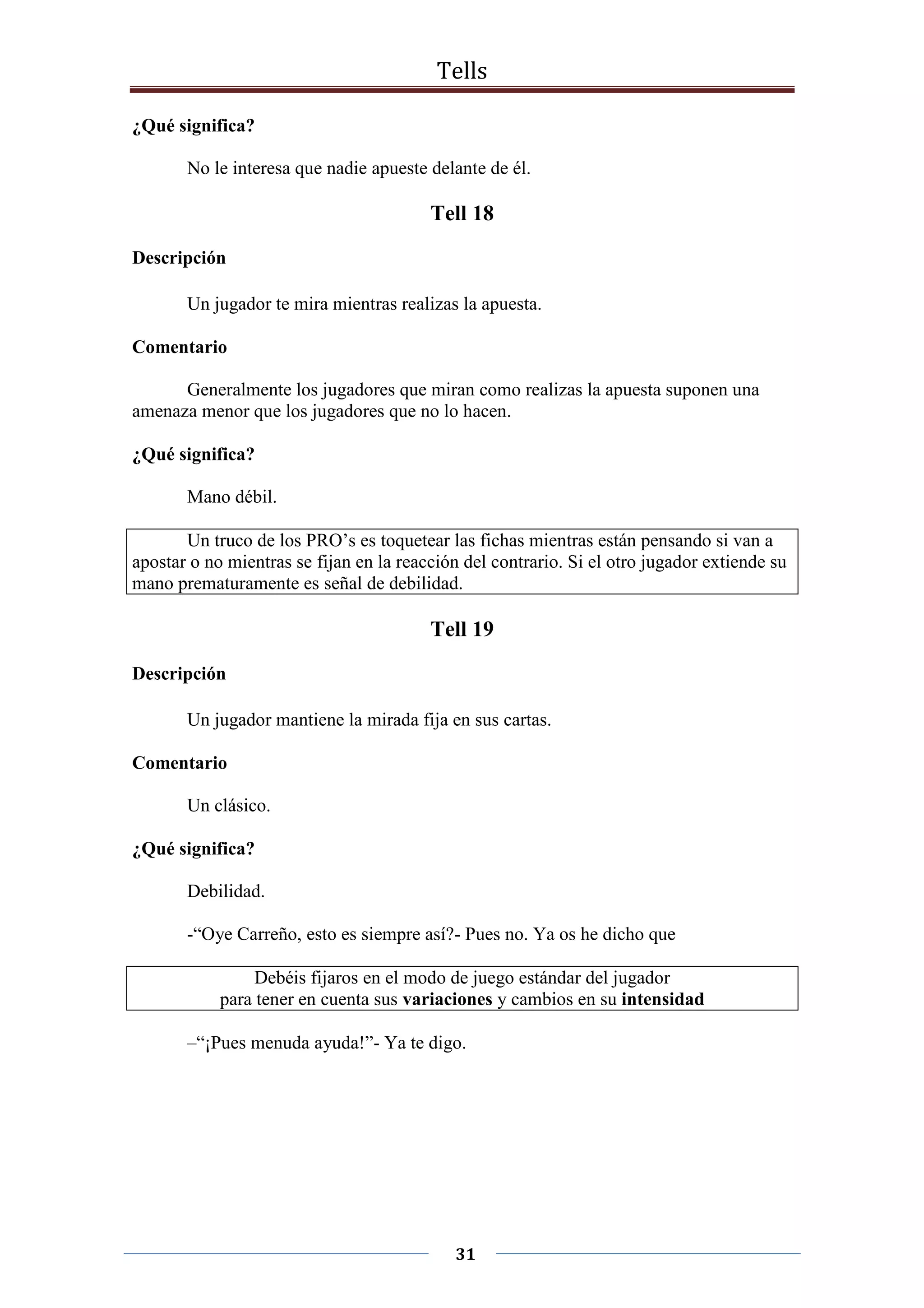 Tells
31
¿Qué significa?
No le interesa que nadie apueste delante de él.
Tell 18
Descripción
Un jugador te mira mientras realizas la apuesta.
Comentario
Generalmente los jugadores que miran como realizas la apuesta suponen una
amenaza menor que los jugadores que no lo hacen.
¿Qué significa?
Mano débil.
Un truco de los PRO’s es toquetear las fichas mientras están pensando si van a
apostar o no mientras se fijan en la reacción del contrario. Si el otro jugador extiende su
mano prematuramente es señal de debilidad.
Tell 19
Descripción
Un jugador mantiene la mirada fija en sus cartas.
Comentario
Un clásico.
¿Qué significa?
Debilidad.
-“Oye Carreño, esto es siempre así?- Pues no. Ya os he dicho que
Debéis fijaros en el modo de juego estándar del jugador
para tener en cuenta sus variaciones y cambios en su intensidad
–“¡Pues menuda ayuda!”- Ya te digo.
 