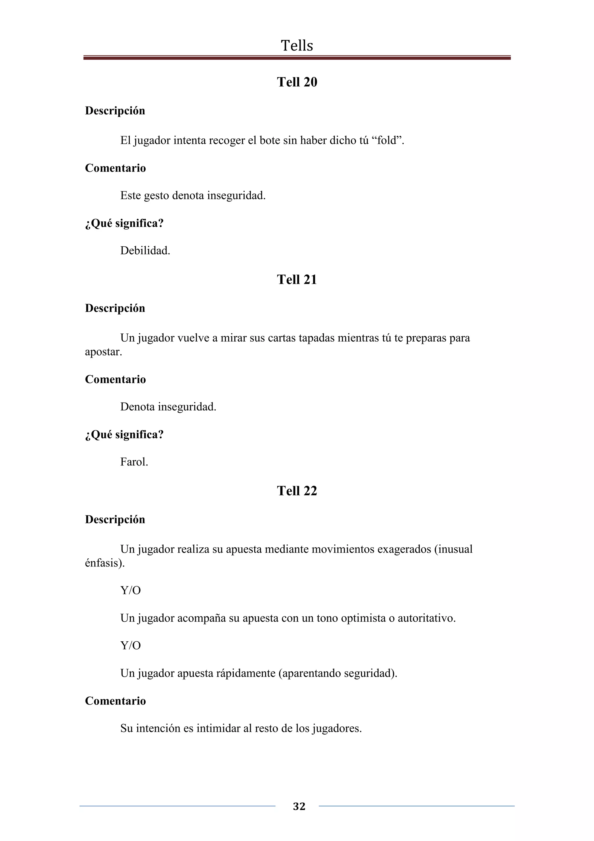 Tells
32
Tell 20
Descripción
El jugador intenta recoger el bote sin haber dicho tú “fold”.
Comentario
Este gesto denota inseguridad.
¿Qué significa?
Debilidad.
Tell 21
Descripción
Un jugador vuelve a mirar sus cartas tapadas mientras tú te preparas para
apostar.
Comentario
Denota inseguridad.
¿Qué significa?
Farol.
Tell 22
Descripción
Un jugador realiza su apuesta mediante movimientos exagerados (inusual
énfasis).
Y/O
Un jugador acompaña su apuesta con un tono optimista o autoritativo.
Y/O
Un jugador apuesta rápidamente (aparentando seguridad).
Comentario
Su intención es intimidar al resto de los jugadores.
 
