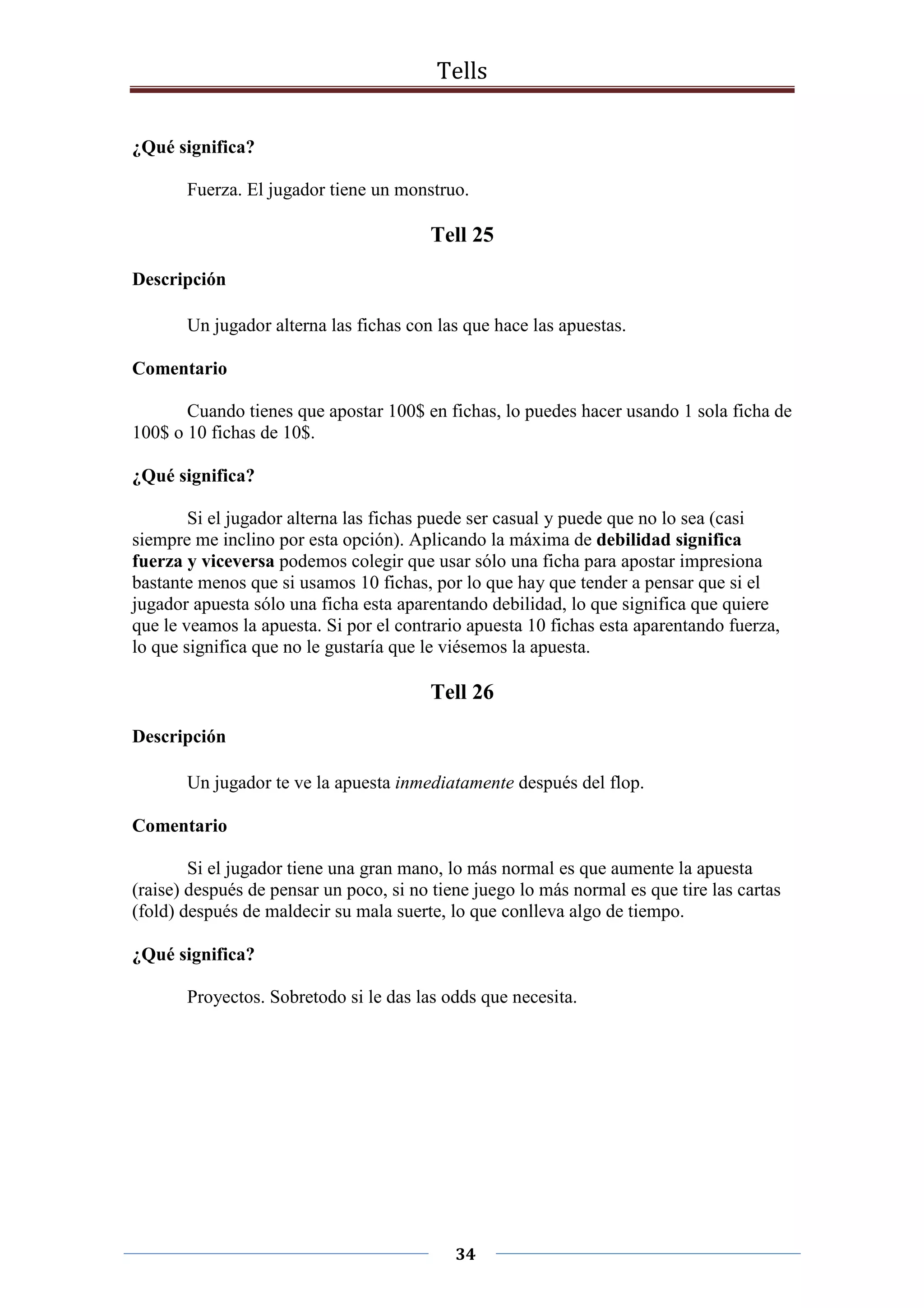 Tells
34
¿Qué significa?
Fuerza. El jugador tiene un monstruo.
Tell 25
Descripción
Un jugador alterna las fichas con las que hace las apuestas.
Comentario
Cuando tienes que apostar 100$ en fichas, lo puedes hacer usando 1 sola ficha de
100$ o 10 fichas de 10$.
¿Qué significa?
Si el jugador alterna las fichas puede ser casual y puede que no lo sea (casi
siempre me inclino por esta opción). Aplicando la máxima de debilidad significa
fuerza y viceversa podemos colegir que usar sólo una ficha para apostar impresiona
bastante menos que si usamos 10 fichas, por lo que hay que tender a pensar que si el
jugador apuesta sólo una ficha esta aparentando debilidad, lo que significa que quiere
que le veamos la apuesta. Si por el contrario apuesta 10 fichas esta aparentando fuerza,
lo que significa que no le gustaría que le viésemos la apuesta.
Tell 26
Descripción
Un jugador te ve la apuesta inmediatamente después del flop.
Comentario
Si el jugador tiene una gran mano, lo más normal es que aumente la apuesta
(raise) después de pensar un poco, si no tiene juego lo más normal es que tire las cartas
(fold) después de maldecir su mala suerte, lo que conlleva algo de tiempo.
¿Qué significa?
Proyectos. Sobretodo si le das las odds que necesita.
 