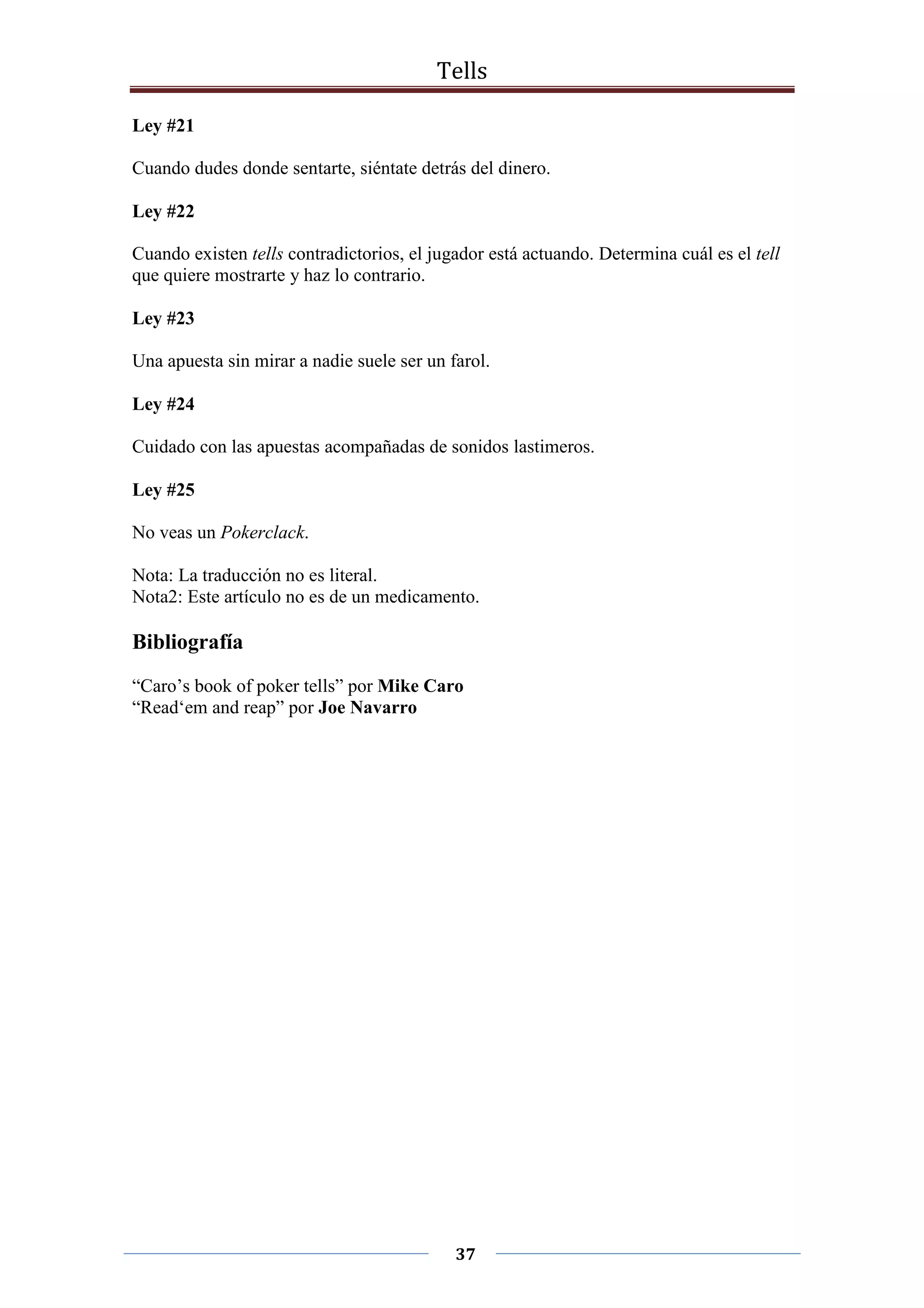 Tells
37
Ley #21
Cuando dudes donde sentarte, siéntate detrás del dinero.
Ley #22
Cuando existen tells contradictorios, el jugador está actuando. Determina cuál es el tell
que quiere mostrarte y haz lo contrario.
Ley #23
Una apuesta sin mirar a nadie suele ser un farol.
Ley #24
Cuidado con las apuestas acompañadas de sonidos lastimeros.
Ley #25
No veas un Pokerclack.
Nota: La traducción no es literal.
Nota2: Este artículo no es de un medicamento.
Bibliografía
“Caro’s book of poker tells” por Mike Caro
“Read‘em and reap” por Joe Navarro
 