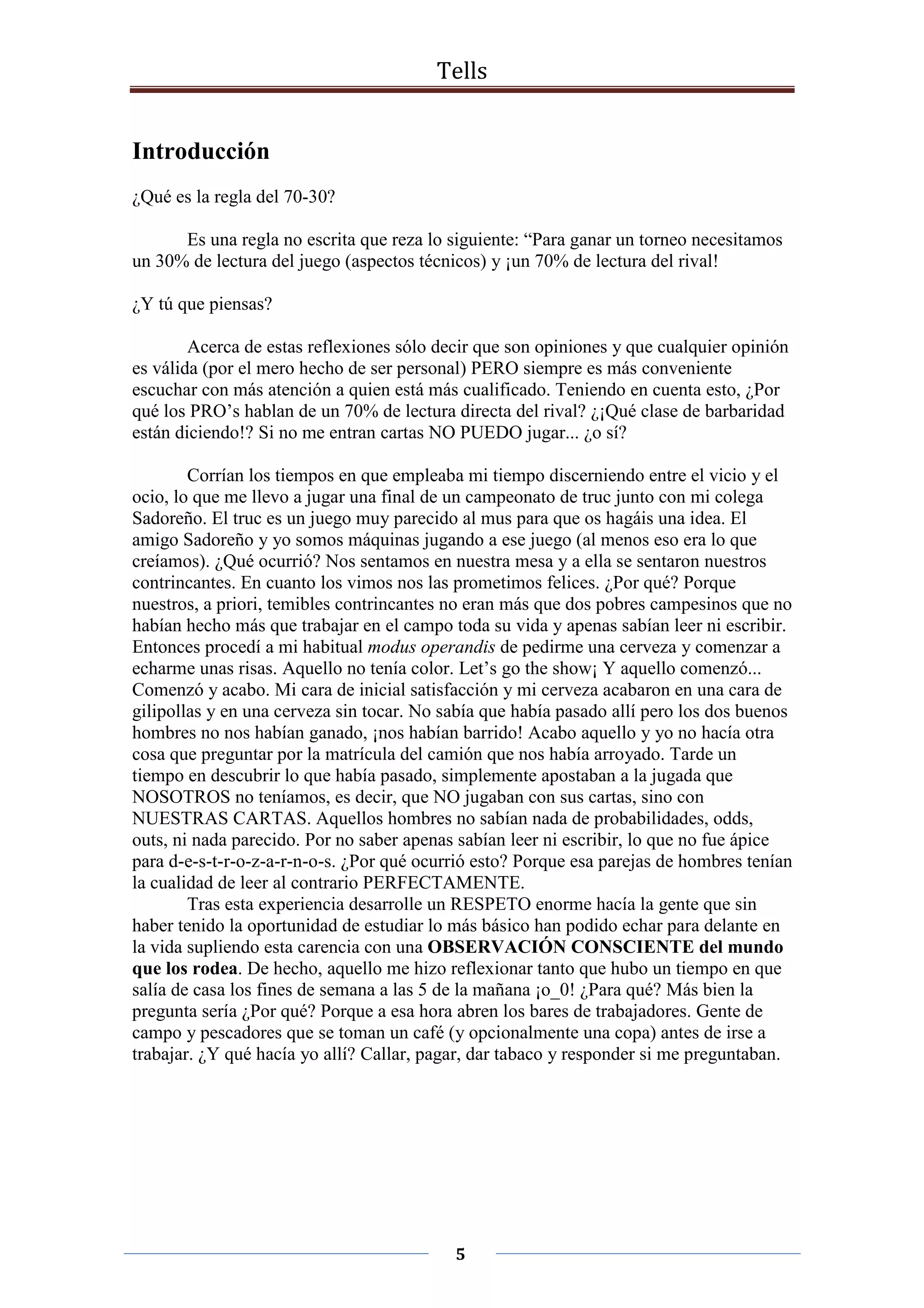 Tells
5
Introducción
¿Qué es la regla del 70-30?
Es una regla no escrita que reza lo siguiente: “Para ganar un torneo necesitamos
un 30% de lectura del juego (aspectos técnicos) y ¡un 70% de lectura del rival!
¿Y tú que piensas?
Acerca de estas reflexiones sólo decir que son opiniones y que cualquier opinión
es válida (por el mero hecho de ser personal) PERO siempre es más conveniente
escuchar con más atención a quien está más cualificado. Teniendo en cuenta esto, ¿Por
qué los PRO’s hablan de un 70% de lectura directa del rival? ¿¡Qué clase de barbaridad
están diciendo!? Si no me entran cartas NO PUEDO jugar... ¿o sí?
Corrían los tiempos en que empleaba mi tiempo discerniendo entre el vicio y el
ocio, lo que me llevo a jugar una final de un campeonato de truc junto con mi colega
Sadoreño. El truc es un juego muy parecido al mus para que os hagáis una idea. El
amigo Sadoreño y yo somos máquinas jugando a ese juego (al menos eso era lo que
creíamos). ¿Qué ocurrió? Nos sentamos en nuestra mesa y a ella se sentaron nuestros
contrincantes. En cuanto los vimos nos las prometimos felices. ¿Por qué? Porque
nuestros, a priori, temibles contrincantes no eran más que dos pobres campesinos que no
habían hecho más que trabajar en el campo toda su vida y apenas sabían leer ni escribir.
Entonces procedí a mi habitual modus operandis de pedirme una cerveza y comenzar a
echarme unas risas. Aquello no tenía color. Let’s go the show¡ Y aquello comenzó...
Comenzó y acabo. Mi cara de inicial satisfacción y mi cerveza acabaron en una cara de
gilipollas y en una cerveza sin tocar. No sabía que había pasado allí pero los dos buenos
hombres no nos habían ganado, ¡nos habían barrido! Acabo aquello y yo no hacía otra
cosa que preguntar por la matrícula del camión que nos había arroyado. Tarde un
tiempo en descubrir lo que había pasado, simplemente apostaban a la jugada que
NOSOTROS no teníamos, es decir, que NO jugaban con sus cartas, sino con
NUESTRAS CARTAS. Aquellos hombres no sabían nada de probabilidades, odds,
outs, ni nada parecido. Por no saber apenas sabían leer ni escribir, lo que no fue ápice
para d-e-s-t-r-o-z-a-r-n-o-s. ¿Por qué ocurrió esto? Porque esa parejas de hombres tenían
la cualidad de leer al contrario PERFECTAMENTE.
Tras esta experiencia desarrolle un RESPETO enorme hacía la gente que sin
haber tenido la oportunidad de estudiar lo más básico han podido echar para delante en
la vida supliendo esta carencia con una OBSERVACIÓN CONSCIENTE del mundo
que los rodea. De hecho, aquello me hizo reflexionar tanto que hubo un tiempo en que
salía de casa los fines de semana a las 5 de la mañana ¡o_0! ¿Para qué? Más bien la
pregunta sería ¿Por qué? Porque a esa hora abren los bares de trabajadores. Gente de
campo y pescadores que se toman un café (y opcionalmente una copa) antes de irse a
trabajar. ¿Y qué hacía yo allí? Callar, pagar, dar tabaco y responder si me preguntaban.
 