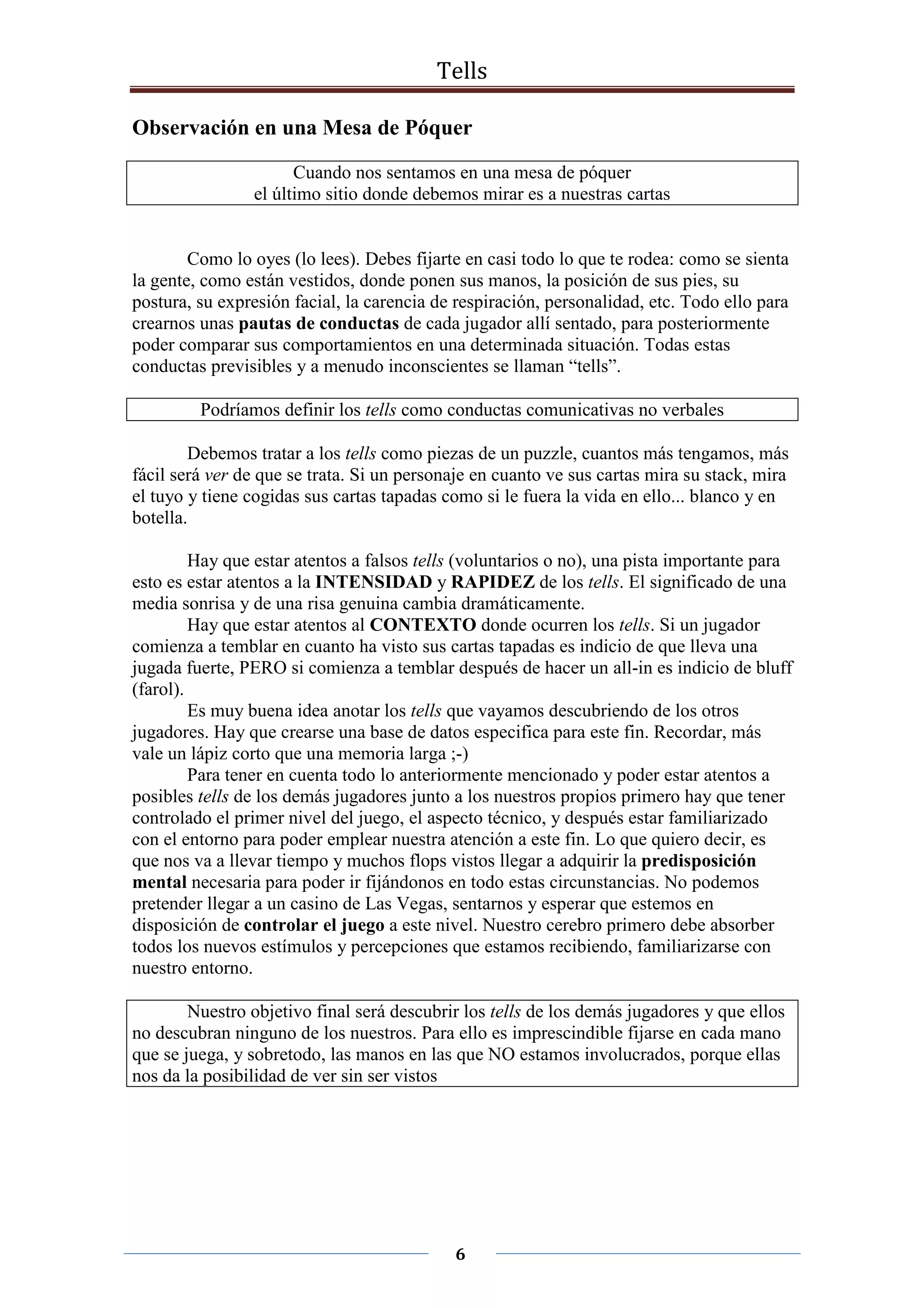Tells
6
Observación en una Mesa de Póquer
Cuando nos sentamos en una mesa de póquer
el último sitio donde debemos mirar es a nuestras cartas
Como lo oyes (lo lees). Debes fijarte en casi todo lo que te rodea: como se sienta
la gente, como están vestidos, donde ponen sus manos, la posición de sus pies, su
postura, su expresión facial, la carencia de respiración, personalidad, etc. Todo ello para
crearnos unas pautas de conductas de cada jugador allí sentado, para posteriormente
poder comparar sus comportamientos en una determinada situación. Todas estas
conductas previsibles y a menudo inconscientes se llaman “tells”.
Podríamos definir los tells como conductas comunicativas no verbales
Debemos tratar a los tells como piezas de un puzzle, cuantos más tengamos, más
fácil será ver de que se trata. Si un personaje en cuanto ve sus cartas mira su stack, mira
el tuyo y tiene cogidas sus cartas tapadas como si le fuera la vida en ello... blanco y en
botella.
Hay que estar atentos a falsos tells (voluntarios o no), una pista importante para
esto es estar atentos a la INTENSIDAD y RAPIDEZ de los tells. El significado de una
media sonrisa y de una risa genuina cambia dramáticamente.
Hay que estar atentos al CONTEXTO donde ocurren los tells. Si un jugador
comienza a temblar en cuanto ha visto sus cartas tapadas es indicio de que lleva una
jugada fuerte, PERO si comienza a temblar después de hacer un all-in es indicio de bluff
(farol).
Es muy buena idea anotar los tells que vayamos descubriendo de los otros
jugadores. Hay que crearse una base de datos especifica para este fin. Recordar, más
vale un lápiz corto que una memoria larga ;-)
Para tener en cuenta todo lo anteriormente mencionado y poder estar atentos a
posibles tells de los demás jugadores junto a los nuestros propios primero hay que tener
controlado el primer nivel del juego, el aspecto técnico, y después estar familiarizado
con el entorno para poder emplear nuestra atención a este fin. Lo que quiero decir, es
que nos va a llevar tiempo y muchos flops vistos llegar a adquirir la predisposición
mental necesaria para poder ir fijándonos en todo estas circunstancias. No podemos
pretender llegar a un casino de Las Vegas, sentarnos y esperar que estemos en
disposición de controlar el juego a este nivel. Nuestro cerebro primero debe absorber
todos los nuevos estímulos y percepciones que estamos recibiendo, familiarizarse con
nuestro entorno.
Nuestro objetivo final será descubrir los tells de los demás jugadores y que ellos
no descubran ninguno de los nuestros. Para ello es imprescindible fijarse en cada mano
que se juega, y sobretodo, las manos en las que NO estamos involucrados, porque ellas
nos da la posibilidad de ver sin ser vistos
 