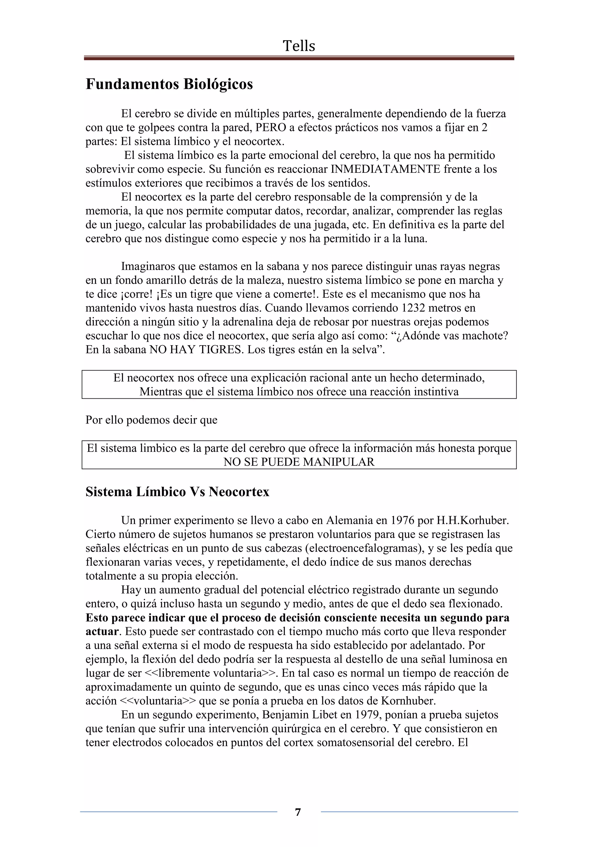 Tells
7
Fundamentos Biológicos
El cerebro se divide en múltiples partes, generalmente dependiendo de la fuerza
con que te golpees contra la pared, PERO a efectos prácticos nos vamos a fijar en 2
partes: El sistema límbico y el neocortex.
El sistema límbico es la parte emocional del cerebro, la que nos ha permitido
sobrevivir como especie. Su función es reaccionar INMEDIATAMENTE frente a los
estímulos exteriores que recibimos a través de los sentidos.
El neocortex es la parte del cerebro responsable de la comprensión y de la
memoria, la que nos permite computar datos, recordar, analizar, comprender las reglas
de un juego, calcular las probabilidades de una jugada, etc. En definitiva es la parte del
cerebro que nos distingue como especie y nos ha permitido ir a la luna.
Imaginaros que estamos en la sabana y nos parece distinguir unas rayas negras
en un fondo amarillo detrás de la maleza, nuestro sistema límbico se pone en marcha y
te dice ¡corre! ¡Es un tigre que viene a comerte!. Este es el mecanismo que nos ha
mantenido vivos hasta nuestros días. Cuando llevamos corriendo 1232 metros en
dirección a ningún sitio y la adrenalina deja de rebosar por nuestras orejas podemos
escuchar lo que nos dice el neocortex, que sería algo así como: “¿Adónde vas machote?
En la sabana NO HAY TIGRES. Los tigres están en la selva”.
El neocortex nos ofrece una explicación racional ante un hecho determinado,
Mientras que el sistema límbico nos ofrece una reacción instintiva
Por ello podemos decir que
El sistema limbico es la parte del cerebro que ofrece la información más honesta porque
NO SE PUEDE MANIPULAR
Sistema Límbico Vs Neocortex
Un primer experimento se llevo a cabo en Alemania en 1976 por H.H.Korhuber.
Cierto número de sujetos humanos se prestaron voluntarios para que se registrasen las
señales eléctricas en un punto de sus cabezas (electroencefalogramas), y se les pedía que
flexionaran varias veces, y repetidamente, el dedo índice de sus manos derechas
totalmente a su propia elección.
Hay un aumento gradual del potencial eléctrico registrado durante un segundo
entero, o quizá incluso hasta un segundo y medio, antes de que el dedo sea flexionado.
Esto parece indicar que el proceso de decisión consciente necesita un segundo para
actuar. Esto puede ser contrastado con el tiempo mucho más corto que lleva responder
a una señal externa si el modo de respuesta ha sido establecido por adelantado. Por
ejemplo, la flexión del dedo podría ser la respuesta al destello de una señal luminosa en
lugar de ser <<libremente voluntaria>>. En tal caso es normal un tiempo de reacción de
aproximadamente un quinto de segundo, que es unas cinco veces más rápido que la
acción <<voluntaria>> que se ponía a prueba en los datos de Kornhuber.
En un segundo experimento, Benjamin Libet en 1979, ponían a prueba sujetos
que tenían que sufrir una intervención quirúrgica en el cerebro. Y que consistieron en
tener electrodos colocados en puntos del cortex somatosensorial del cerebro. El
 