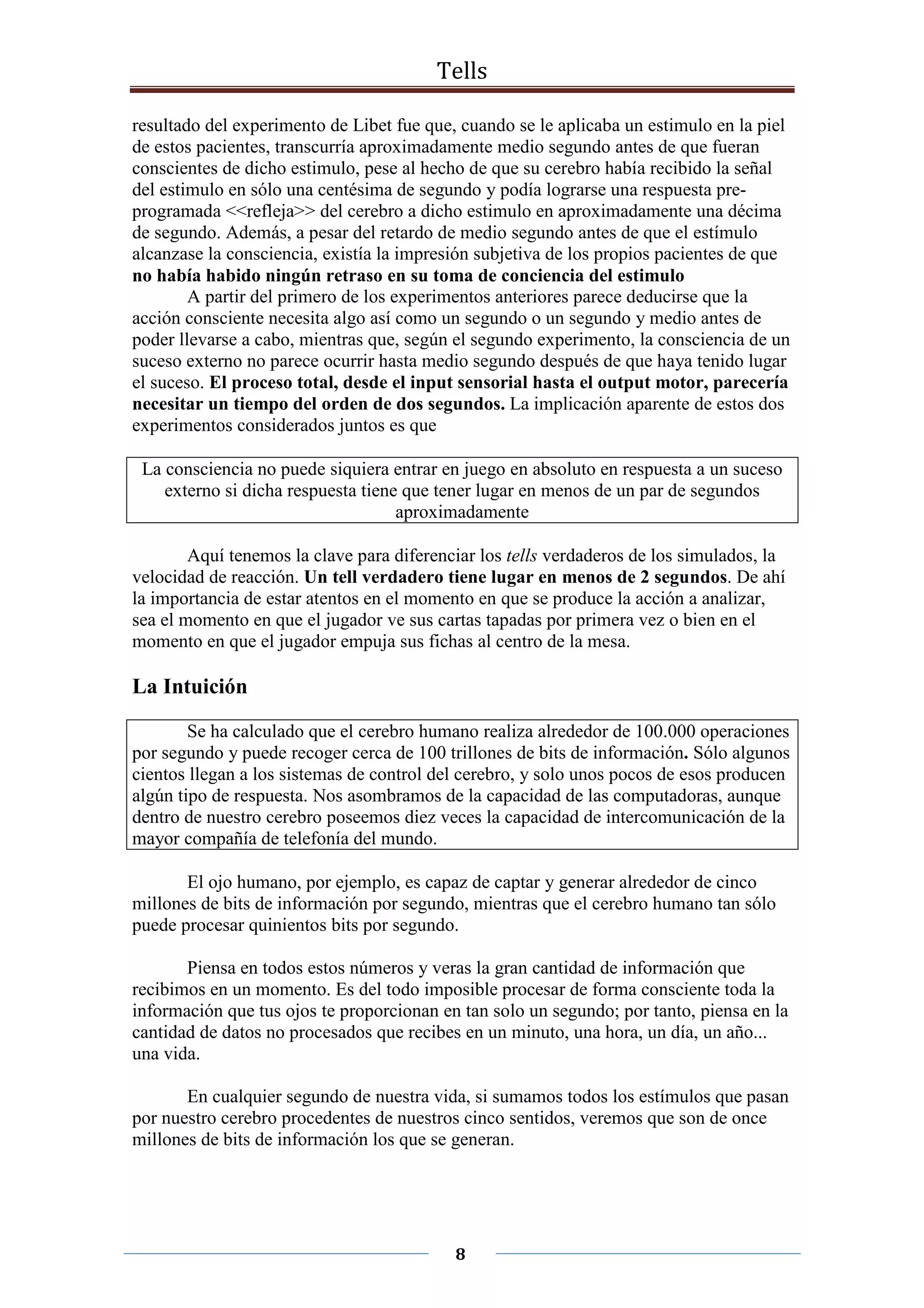 Tells
8
resultado del experimento de Libet fue que, cuando se le aplicaba un estimulo en la piel
de estos pacientes, transcurría aproximadamente medio segundo antes de que fueran
conscientes de dicho estimulo, pese al hecho de que su cerebro había recibido la señal
del estimulo en sólo una centésima de segundo y podía lograrse una respuesta pre-
programada <<refleja>> del cerebro a dicho estimulo en aproximadamente una décima
de segundo. Además, a pesar del retardo de medio segundo antes de que el estímulo
alcanzase la consciencia, existía la impresión subjetiva de los propios pacientes de que
no había habido ningún retraso en su toma de conciencia del estimulo
A partir del primero de los experimentos anteriores parece deducirse que la
acción consciente necesita algo así como un segundo o un segundo y medio antes de
poder llevarse a cabo, mientras que, según el segundo experimento, la consciencia de un
suceso externo no parece ocurrir hasta medio segundo después de que haya tenido lugar
el suceso. El proceso total, desde el input sensorial hasta el output motor, parecería
necesitar un tiempo del orden de dos segundos. La implicación aparente de estos dos
experimentos considerados juntos es que
La consciencia no puede siquiera entrar en juego en absoluto en respuesta a un suceso
externo si dicha respuesta tiene que tener lugar en menos de un par de segundos
aproximadamente
Aquí tenemos la clave para diferenciar los tells verdaderos de los simulados, la
velocidad de reacción. Un tell verdadero tiene lugar en menos de 2 segundos. De ahí
la importancia de estar atentos en el momento en que se produce la acción a analizar,
sea el momento en que el jugador ve sus cartas tapadas por primera vez o bien en el
momento en que el jugador empuja sus fichas al centro de la mesa.
La Intuición
Se ha calculado que el cerebro humano realiza alrededor de 100.000 operaciones
por segundo y puede recoger cerca de 100 trillones de bits de información. Sólo algunos
cientos llegan a los sistemas de control del cerebro, y solo unos pocos de esos producen
algún tipo de respuesta. Nos asombramos de la capacidad de las computadoras, aunque
dentro de nuestro cerebro poseemos diez veces la capacidad de intercomunicación de la
mayor compañía de telefonía del mundo.
El ojo humano, por ejemplo, es capaz de captar y generar alrededor de cinco
millones de bits de información por segundo, mientras que el cerebro humano tan sólo
puede procesar quinientos bits por segundo.
Piensa en todos estos números y veras la gran cantidad de información que
recibimos en un momento. Es del todo imposible procesar de forma consciente toda la
información que tus ojos te proporcionan en tan solo un segundo; por tanto, piensa en la
cantidad de datos no procesados que recibes en un minuto, una hora, un día, un año...
una vida.
En cualquier segundo de nuestra vida, si sumamos todos los estímulos que pasan
por nuestro cerebro procedentes de nuestros cinco sentidos, veremos que son de once
millones de bits de información los que se generan.
 