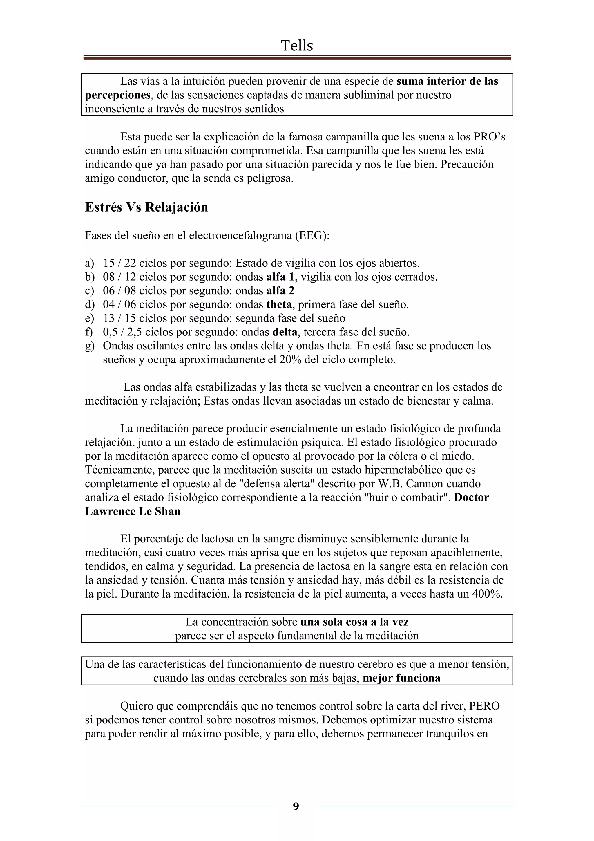 Tells
9
Las vías a la intuición pueden provenir de una especie de suma interior de las
percepciones, de las sensaciones captadas de manera subliminal por nuestro
inconsciente a través de nuestros sentidos
Esta puede ser la explicación de la famosa campanilla que les suena a los PRO’s
cuando están en una situación comprometida. Esa campanilla que les suena les está
indicando que ya han pasado por una situación parecida y nos le fue bien. Precaución
amigo conductor, que la senda es peligrosa.
Estrés Vs Relajación
Fases del sueño en el electroencefalograma (EEG):
a) 15 / 22 ciclos por segundo: Estado de vigilia con los ojos abiertos.
b) 08 / 12 ciclos por segundo: ondas alfa 1, vigilia con los ojos cerrados.
c) 06 / 08 ciclos por segundo: ondas alfa 2
d) 04 / 06 ciclos por segundo: ondas theta, primera fase del sueño.
e) 13 / 15 ciclos por segundo: segunda fase del sueño
f) 0,5 / 2,5 ciclos por segundo: ondas delta, tercera fase del sueño.
g) Ondas oscilantes entre las ondas delta y ondas theta. En está fase se producen los
sueños y ocupa aproximadamente el 20% del ciclo completo.
Las ondas alfa estabilizadas y las theta se vuelven a encontrar en los estados de
meditación y relajación; Estas ondas llevan asociadas un estado de bienestar y calma.
La meditación parece producir esencialmente un estado fisiológico de profunda
relajación, junto a un estado de estimulación psíquica. El estado fisiológico procurado
por la meditación aparece como el opuesto al provocado por la cólera o el miedo.
Técnicamente, parece que la meditación suscita un estado hipermetabólico que es
completamente el opuesto al de "defensa alerta" descrito por W.B. Cannon cuando
analiza el estado fisiológico correspondiente a la reacción "huir o combatir". Doctor
Lawrence Le Shan
El porcentaje de lactosa en la sangre disminuye sensiblemente durante la
meditación, casi cuatro veces más aprisa que en los sujetos que reposan apaciblemente,
tendidos, en calma y seguridad. La presencia de lactosa en la sangre esta en relación con
la ansiedad y tensión. Cuanta más tensión y ansiedad hay, más débil es la resistencia de
la piel. Durante la meditación, la resistencia de la piel aumenta, a veces hasta un 400%.
La concentración sobre una sola cosa a la vez
parece ser el aspecto fundamental de la meditación
Una de las características del funcionamiento de nuestro cerebro es que a menor tensión,
cuando las ondas cerebrales son más bajas, mejor funciona
Quiero que comprendáis que no tenemos control sobre la carta del river, PERO
si podemos tener control sobre nosotros mismos. Debemos optimizar nuestro sistema
para poder rendir al máximo posible, y para ello, debemos permanecer tranquilos en
 