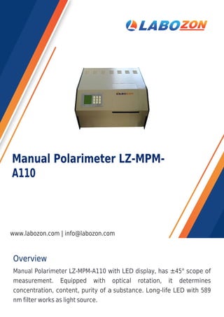 Overview
Manual Polarimeter LZ-MPM-A110 with LED display, has ±45° scope of
measurement. Equipped with optical rotation, it determines
concentration, content, purity of a substance. Long-life LED with 589
nm filter works as light source.
Manual Polarimeter LZ-MPM-
A110
www.labozon.com | info@labozon.com
 