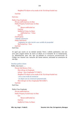 138
MSc. Ing. Jorge J. Prado D. Docente: Univ. Nac. De Ingenieria, Managua
MsgBox("El objeto se ha creado el día "& loEmp.FechaCrea)
End Sub
End class
Public Class Empleado
Private mdtFechaCrea As Date
Public Property FechaCrea() As Date
Get
Return mdtFechaCrea
End Get
Set(ByVal Value As Date)
mdtFechaCrea = Value
End Set
End Property
' método constructor
Public Sub New()
' asignamos un valor inicial a una variable de propiedad
Me.FechaCrea = Now
End Sub
End Class
Al igual que ocurre en un método normal, New( ) admite parámetros; esto nos
sirve para asignar valores de inicio al objeto en el momento de su instanciación.
La denominación para este tipo de métodos es constructor parametrizado. El
Código nos muestra una variación del fuente anterior, utilizando un constructor de
este tipo.
Interfase grafica cliente
Public class form1…..
Private Sub Botton_Click …
Dim loEmp As Empleado
loEmp = New Empleado("5/7/2002")
MsgBox("El objeto se ha creado el día "& loEmp.FechaCrea)
' este es otro modo de instanciar
' un objeto con un constructor parametrizado
Dim loEmp2 As New Empleado("08/4/2002")
End Sub
End Class
Public Class Empleado
Private mdtFechaCrea
Public Property FechaCrea() As Date
Get
Return mdtFechaCrea
End Get
Set(ByVal Value As Date)
 