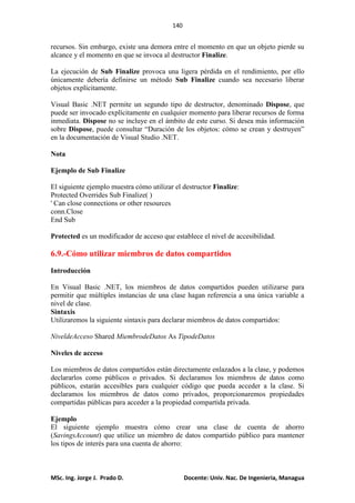140
MSc. Ing. Jorge J. Prado D. Docente: Univ. Nac. De Ingenieria, Managua
recursos. Sin embargo, existe una demora entre el momento en que un objeto pierde su
alcance y el momento en que se invoca al destructor Finalize.
La ejecución de Sub Finalize provoca una ligera pérdida en el rendimiento, por ello
únicamente debería definirse un método Sub Finalize cuando sea necesario liberar
objetos explícitamente.
Visual Basic .NET permite un segundo tipo de destructor, denominado Dispose, que
puede ser invocado explícitamente en cualquier momento para liberar recursos de forma
inmediata. Dispose no se incluye en el ámbito de este curso. Si desea más información
sobre Dispose, puede consultar “Duración de los objetos: cómo se crean y destruyen”
en la documentación de Visual Studio .NET.
Nota
Ejemplo de Sub Finalize
El siguiente ejemplo muestra cómo utilizar el destructor Finalize:
Protected Overrides Sub Finalize( )
' Can close connections or other resources
conn.Close
End Sub
Protected es un modificador de acceso que establece el nivel de accesibilidad.
6.9.-Cómo utilizar miembros de datos compartidos
Introducción
En Visual Basic .NET, los miembros de datos compartidos pueden utilizarse para
permitir que múltiples instancias de una clase hagan referencia a una única variable a
nivel de clase.
Sintaxis
Utilizaremos la siguiente sintaxis para declarar miembros de datos compartidos:
NiveldeAcceso Shared MiembrodeDatos As TipodeDatos
Niveles de acceso
Los miembros de datos compartidos están directamente enlazados a la clase, y podemos
declararlos como públicos o privados. Si declaramos los miembros de datos como
públicos, estarán accesibles para cualquier código que pueda acceder a la clase. Si
declaramos los miembros de datos como privados, proporcionaremos propiedades
compartidas públicas para acceder a la propiedad compartida privada.
Ejemplo
El siguiente ejemplo muestra cómo crear una clase de cuenta de ahorro
(SavingsAccount) que utilice un miembro de datos compartido público para mantener
los tipos de interés para una cuenta de ahorro:
 