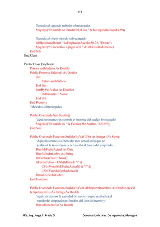 144
MSc. Ing. Jorge J. Prado D. Docente: Univ. Nac. De Ingenieria, Managua
'llamada al segundo método sobrecargado
MsgBox("El sueldo se transferirá el día " & loEmpleado.Sueldo(29))
'llamada al tercer método sobrecargado
ldbResultadoIncent = loEmpleado.Sueldo(50.75, "Extras")
MsgBox(“El incentivo a pagar será " & ldbResultadoIncent)
End Sub
End Class
Public Class Empleado
Private mdbSalario As Double
Public Property Salario() As Double
Get
Return mdbSalario
End Get
Set(ByVal Value As Double)
mdbSalario = Value
End Set
End Property
' Métodos sobrecargados
Public Overloads Sub Sueldo()
' aquí mostramos en consola el importe del sueldo formateado
MsgBox("El sueldo es " & Format(Me.Salario, "#,#.##"))
End Sub
Public Overloads Function Sueldo(ByVal liDia As Integer) As String
' Aquí mostramos la fecha del mes actual en la que se
' realizará la transferencia del sueldo al banco del empleado
Dim ldtFechaActual As Date
Dim lsFechaCobro As String
ldtFechaActual = Now()
lsFechaCobro = CStr(liDia) & "/" & _
CStr(Month(ldtFechaActual)) & "/" & _
CStr(Year(ldtFechaActual))
Return lsFechaCobro
End Function
Public Overloads Function Sueldo(ByVal ldbImporteIncentivo As Double,ByVal
lsTipoIncentivo As String) As Double
' aquí calculamos la cantidad de incentivo que se añadirá al
' sueldo del empleado,en función del tipo de incentivo
Dim ldbIncentivo As Double
 