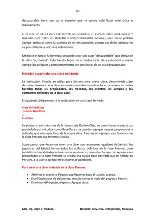 153
MSc. Ing. Jorge J. Prado D. Docente: Univ. Nac. De Ingenieria, Managua
descapotable tiene una parte superior que se puede subir/bajar electrónica o
manualmente.
Si se creó un objeto para representar un automóvil, se pueden incluir propiedades y
métodos para todos los atributos y comportamientos comunes, pero no se podrían
agregar atributos como la cubierta de un descapotable, puesto que dicho atributo no
es generalizable a todos los automóviles.
Mediante el uso de la herencia, se puede crear una clase "descapotable" que deriva de
la clase "automóvil". Ésta hereda todos los atributos de la clase automóvil y puede
agregar los atributos y comportamientos que son únicos de un auto descapotable.
Heredar a partir de una clase existente
La instrucción Inherits se utiliza para declarar una nueva clase, denominada clase
derivada, basada en una clase existente conocida como clase base. Las clases derivadas
heredan todas las propiedades, los métodos, los eventos, los campos y las
constantes definidos en la clase base.
El siguiente código muestra la declaración de una clase derivada.
Class DerivedClass
Inherits BaseClass
…
End Class
Se pueden crear instancias de la nueva clase DerivedClass, se puede tener acceso a sus
propiedades y métodos como BaseClass y se pueden agregar nuevas propiedades y
métodos que son específicos de la nueva clase. Para ver un ejemplo, nos fijaremos en
la clase Persons que tenemos creada.
Supongamos que deseamos tener una clase que represente jugadores de béisbol: los
jugadores del béisbol tienen todos los atributos definidos en la clase Persons, pero
también tienen atributos únicos, como su número y posición. En lugar de agregar esas
propiedades a la clase Persons, se creará una nueva clase derivada que se hereda de
Persons, a la que se agregaran las nuevas propiedades.
Para crear una clase derivada de la clase Persons:
Abrimos el proyecto Persons que llevamos todo el tutorial usando.
En el Explorador de soluciones, seleccionamos el nodo del proyecto Persons.
En el menú Proyecto, elegimos Agregar clase.
 