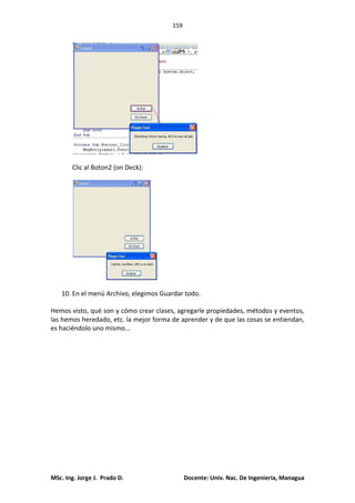 159
MSc. Ing. Jorge J. Prado D. Docente: Univ. Nac. De Ingenieria, Managua
Clic al Boton2 (on Deck):
10. En el menú Archivo, elegimos Guardar todo.
Hemos visto, qué son y cómo crear clases, agregarle propiedades, métodos y eventos,
las hemos heredado, etc. la mejor forma de aprender y de que las cosas se entiendan,
es haciéndolo uno mismo...
 
