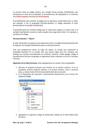 125
MSc. Ing. Jorge J. Prado D. Docente: Univ. Nac. De Ingenieria, Managua
La primera línea de código declara una variable String privada, ValorNombre que
almacenará el valor de la propiedad. El procedimiento de propiedad en sí comienza
con Public Property y termina con End Property.
El procedimiento Get contiene el código que se ejecutará cuando desee leer su valor;
por ejemplo, si lee la propiedad Personas.Nombre, el código devolverá el valor
almacenado en la variable ValorNombre
El procedimiento Set contiene código que se utiliza para asignar un nuevo valor a la
variable ValorNombre usando un valor pasado como argumento Valor. Por ejemplo, si
escribimos el código
Personas.Nombre = "Wyrm"
El valor String Wyrm se pasará como argumento Valor; el código del procedimiento Set
lo asignará a la variable ValorNombre para su almacenamiento.
¿Por qué complicarnos tanto, en lugar de utilizar un campo que represente la
propiedad Nombre? En el mundo real, hay ciertas reglas para los nombres: por
ejemplo, los nombres normalmente no contienen números. Puede agregar código al
procedimiento Set para comprobar el argumento Valor y devolver un error si contiene
números.
Siguiendo con la Clase Personas, ahora agregaremos un campo y tres propiedades:
1. Abrimos el proyecto Personas que hicimos en la sección anterior. Si no lo
guardaste, primero deberás regresar a la sección anterior, crear la primera
clase, y realizar hasta el final los procedimientos de esa sección.
2. En el Explorador de soluciones, seleccionamos Personas.vb y en el menú Ver
elegimos Código.
3. Agregamos el siguiente código de declaración debajo de la línea Public Class
Personas.
 