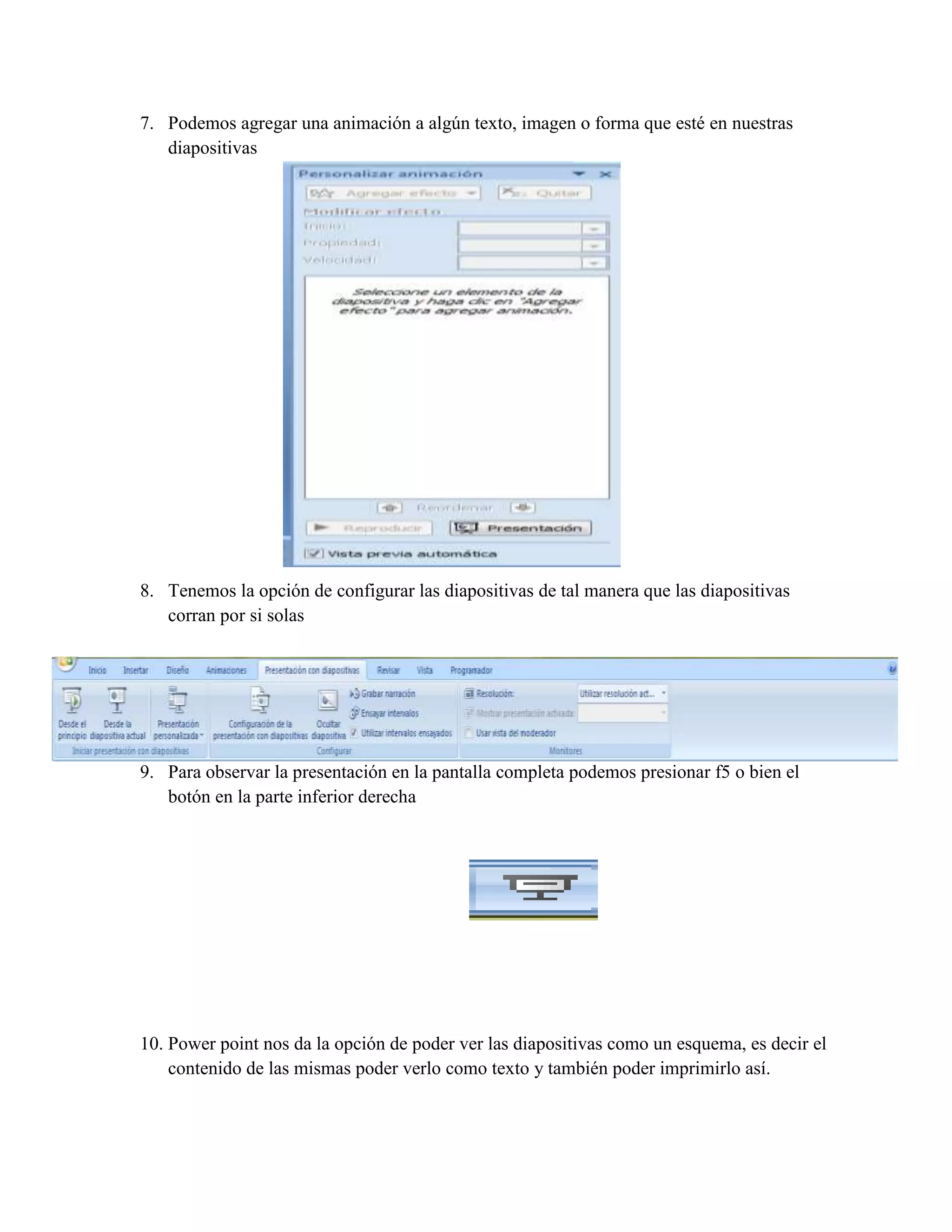 7. Podemos agregar una animación a algún texto, imagen o forma que esté en nuestras
diapositivas
8. Tenemos la opción de configurar las diapositivas de tal manera que las diapositivas
corran por si solas
9. Para observar la presentación en la pantalla completa podemos presionar f5 o bien el
botón en la parte inferior derecha
10. Power point nos da la opción de poder ver las diapositivas como un esquema, es decir el
contenido de las mismas poder verlo como texto y también poder imprimirlo así.
 