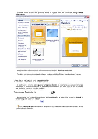 Siempre podras buscar más plantillas desde la caja de texto del cuadro de diálogo Nueva
 presentación:




   Las plantillas que descarges se almacenarán en la categoría Plantillas instaladas.

   También podrás encontrar más plantillas en la página oficial de Office o buscándolas en Internet.



Unidad 3. Guardar una presentación
    A continuación veremos cómo guardar una presentación. Es importante que cada cierto tiempo
 guardemos los cambios realizados en nuestra presentación para que en el caso de que el sistema
 falle perdamos los menos cambios posibles.

Guardar una Presentación

   Para guardar una presentación podemos ir al Botón Office y seleccionar la opción Guardar o
 también se puede hacer con el botón.




      Si es la primera vez que guardamos la presentación nos aparecerá una ventana similar a la que
 mostramos a continuación.
 