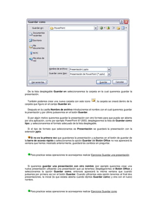 De la lista desplegable Guardar en seleccionaremos la carpeta en la cual queremos guardar la
presentación.


  También podemos crear una nueva carpeta con este icono         , la carpeta se creará dentro de la
carpeta que figure en el campo Guardar en.

   Después en la casilla Nombre de archivo introduciremos el nombre con el cual queremos guardar
la prsentación y por último pulsaremos en el botón Guardar.

   Si por algún motivo queremos guardar la presentación con otro formato para que pueda ser abierta
por otra aplicación, como por ejemplo PowerPoint 97-2003, desplegaremos la lista de Guardar como
tipo: y seleccionaremos el formato adecuado de la lista desplegable.

   Si el tipo de formato que seleccionamos es Presentación se guardará la presentación con la
extensión pptx.

     Si no es la primera vez que guardamos la presentación y pulsamos en el botón de guardar de
la barra de acceso rápido o seleccionamos la opción Guardar del Botón Office no nos aparecerá la
ventana que hemos mostrado anteriormente, guardará los cambios sin preguntar.




     Para practicar estas operaciones te aconsejamos realizar Ejercicios Guardar una presentación



  Si queremos guardar una presentación con otro nombre (por ejemplo queremos crear una
nueva presentación utilizando una presentación que ya tenemos) desplegaremos el Botón Office y
seleccionamos la opción Guardar como, entonces aparecerá la misma ventana que cuando
pulsamos por primera vez en el botón Guardar. Cuando utilizamos esta opción tenemos al final dos
presentaciones, la inicial (la que estaba abierta cuando dijimos Guardar como) y otra con el nuevo
nombre.




     Para practicar estas operaciones te aconsejamos realizar Ejercicios Guardar como
 
