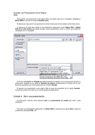 Guardar una Presentación como Página
Web

   Para guardar una presentación como página Web y así poder verla con un navegador, despliega el
 Botón Office y haz clic en la opción Guardar como.

   Al seleccionar esta opción nos aparecerá la misma ventana que hemos estado viendo hasta ahora.

    La diferencia en esta caso reside en que deberemos seleccionar el tipo Página Web o Página
 Web de un solo archivo para poder guardar nuestra presentación como un archivo que pueda ser
 visualizado con un navegador.




   De la lista desplegable de Guardar en seleccionaremos la carpeta en la cual queremos guardar la
 presentacón, después en la casilla de Nombre de archivo introduciremos el nombre con el cual
 queremos guardarla y por último pulsaremos en el botón Guardar.

   El guardar una presentación como página Web es igual que guardarla con la opción Guardar,
 únicamente cambia el formato con el cual se guarda la presentación.



Unidad 4. Abrir una presentación
   A continuación veremos cómo podemos abrir una presentación ya creada para verla o para
 modificarla.



   Para abrir una presentación deberemos ir al Botón Office y seleccionar la opción Abrir o pulsar la
 combinación de teclas CTRL + A.
 