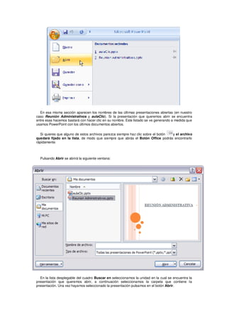 En esa misma sección aparecen los nombres de las últimas presentaciones abiertas (en nuestro
caso Reunión Administrativos y aulaClic). Si la presentación que queremos abrir se encuentra
entre esas hacemos bastará con hacer clic en su nombre. Este listado se ve generando a medida que
usamos PowerPoint con los últimos documentos abiertos.

  Si quieres que alguno de estos archivos parezca siempre haz clic sobre el botón y el archivo
quedará fijado en la lista, de modo que siempre que abrás el Botón Office podrás encontrarlo
rápidamente.



  Pulsando Abrir se abrirá la siguiente ventana:




   En la lista desplegable del cuadro Buscar en seleccionamos la unidad en la cual se encuentra la
presentación que queremos abrir, a continuación seleccionamos la carpeta que contiene la
presentación. Una vez hayamos seleccionado la presentación pulsamos en el botón Abrir.
 