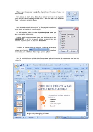 El zoom permite acercar o alejar las diapositivas en la vista en la que nos
encontremos.

  Para aplicar el zoom a las diapositivas sitúate primero en la diapositiva
sobre la cual quieres que se aplique el zoom y después selecciona la pestaña
Vista y selecciona la opción Zoom.




  Una vez seleccionada esta opción se desplegará una ventana
como la que te mostramos a continuación.

  En esta ventana seleccionamos el porcentaje de zoom que
queremos aplicar a las vistas.

  Puedes seleccionar uno de los zooms que aparecen en la lista
(33,50,66,100, ...) o bien se puede aplicar un porcentaje que
nosotros especifiquemos en el cuadro Porcentaje.



  También se puede aplicar el zoom a través de la barra de

estado con el control                                 , desplaza
el marcador para establecer el zoom que quieres aplicar.



  Aquí te mostramos un ejemplo de cómo puedes aplicar el zoom a las diapositivas del área de
esquema.
 