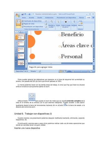 Como puedes apreciar las diapositivas que aparecen en el área de esquema han aumentado su
 tamaño, han pasado del 33% de zoom que tenían aplicado al 150%.

   Lo mismo podemos hacer con las demás áreas de trabajo, lo único que hay que hacer es situarse
 antes en el área al cual queramos aplicar el zoom.




    Utiliza el botón        para ajustar el zoom de modo que se vea el contenido completo de la
 vista en el tamaño de la ventana con la que estamos trabajando. Puedes acceder a esta opción
 igualmente desde la barra de herramientas haciendo clic en el botón   en la barra de estado, a la
 derecha del control de zoom.



Unidad 6. Trabajar con diapositivas (I)
    Cuando creamos una presentación podemos después modificarla insertando, eliminando, copiando
 diapositivas, etc.

    A continuación veremos paso a paso cómo podemos realizar cada una de estas operaciones que
 siendo tan sencillas tienen una gran utilidad.

Insertar una nueva diapositiva
 