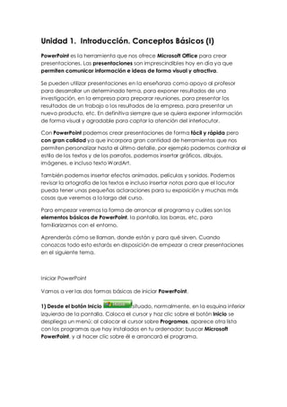 Unidad 1. Introducción. Conceptos Básicos (I)
PowerPoint es la herramienta que nos ofrece Microsoft Office para crear
presentaciones. Las presentaciones son imprescindibles hoy en día ya que
permiten comunicar información e ideas de forma visual y atractiva.

Se pueden utilizar presentaciones en la enseñanza como apoyo al profesor
para desarrollar un determinado tema, para exponer resultados de una
investigación, en la empresa para preparar reuniones, para presentar los
resultados de un trabajo o los resultados de la empresa, para presentar un
nuevo producto, etc. En definitiva siempre que se quiera exponer información
de forma visual y agradable para captar la atención del interlocutor.

Con PowerPoint podemos crear presentaciones de forma fácil y rápida pero
con gran calidad ya que incorpora gran cantidad de herramientas que nos
permiten personalizar hasta el último detalle, por ejemplo podemos controlar el
estilo de los textos y de los parrafos, podemos insertar gráficos, dibujos,
imágenes, e incluso texto WordArt.

También podemos insertar efectos animados, películas y sonidos. Podemos
revisar la ortografía de los textos e incluso insertar notas para que el locutor
pueda tener unas pequeñas aclaraciones para su exposición y muchas más
cosas que veremos a lo largo del curso.

Para empezar veremos la forma de arrancar el programa y cuáles son los
elementos básicos de PowerPoint, la pantalla, las barras, etc, para
familiarizarnos con el entorno.

Aprenderás cómo se llaman, donde están y para qué sirven. Cuando
conozcas todo esto estarás en disposición de empezar a crear presentaciones
en el siguiente tema.



Iniciar PowerPoint

Vamos a ver las dos formas básicas de iniciar PowerPoint.

1) Desde el botón Inicio             situado, normalmente, en la esquina inferior
izquierda de la pantalla. Coloca el cursor y haz clic sobre el botón Inicio se
despliega un menú; al colocar el cursor sobre Programas, aparece otra lista
con los programas que hay instalados en tu ordenador; buscar Microsoft
PowerPoint, y al hacer clic sobre él e arrancará el programa.
 