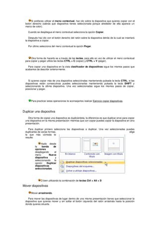 Si prefieres utilizar el menú contextual, haz clic sobre la diapositiva que quieres copiar con el
 botón derecho (sabrás qué diapositiva tienes seleccionada porque alrededor de ella aparece un
 marco de color).

    Cuando se despliegue el menú contextual selecciona la opción Copiar.

    Después haz clic con el botón derecho del ratón sobre la diapositiva detrás de la cual se insertará
 la diapositiva a copiar.

    Por último selecciona del menú contextual la opción Pegar.




      Otra forma de hacerlo es a través de las teclas, para ello en vez de utilizar el menú contextual
 para copiar y pegar utiliza las teclas CTRL + C (copiar) y CTRL + V (pegar).

   Para copiar una diapositiva en la vista clasificador de diapositivas sigue los mismos pasos que
 acabamos de describir anteriormente.



    Si quieres copiar más de una diapositiva selecciónalas manteniendo pulsada la tecla CTRL, si las
 diapositivas están consecutivas puedes seleccionarlas manteniendo pulsada la tecla SHIFT y
 seleccionando la última diapositiva. Una vez seleccionadas sigue los mismos pasos de copiar,
 posicionar y pegar.




      Para practicar estas operaciones te aconsejamos realizar Ejercicio copiar diapositivas.



Duplicar una diapositiva

   Otra forma de copiar una diapositiva es duplicándola, la diferencia es que duplicar sirve para copiar
 una diapositiva en la misma presentación mientras que con copiar puedes copiar la diapositiva en otra
 presentación.

    Para duplicar primero selecciona las diapositivas a duplicar. Una vez seleccionadas puedes
 duplicarlas de varias formas,                                                            elige
 la que más cómoda te
 resulte:

               Hazlo desde
          la    banda     de
          opciones
          desplegando      el
          menú        Nueva
          diapositiva       y
          seleccionando    la
          opción    Duplicar
          diapositivas
          seleccionadas.




               O bien utilizando la combinación de teclas Ctrl + Alt + D

Mover diapositivas

      Mover arrastrando.

    Para mover las diapositivas de lugar dentro de una misma presentación tienes que seleccionar la
 diapositiva que quieras mover y sin soltar el botón izquierdo del ratón arrástrala hasta la posición
 donde quieres situarla.
 