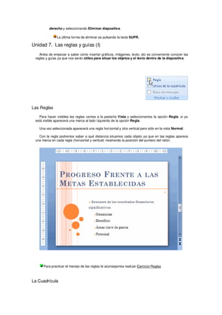 derecho y seleccionando Eliminar diapositiva.

               La última forma de eliminar es pulsando la tecla SUPR.

Unidad 7. Las reglas y guías (I)
   Antes de empezar a saber cómo insertar gráficos, imágenes, texto, etc es conveniente conocer las
 reglas y guías ya que nos serán útiles para situar los objetos y el texto dentro de la diapositiva.




Las Reglas

   Para hacer visibles las reglas vamos a la pestaña Vista y seleccionamos la opción Regla, si ya
 está visible aparecerá una marca al lado izquierdo de la opción Regla.

   Una vez seleccionada aparecerá una regla horizontal y otra vertical pero sólo en la vista Normal.

   Con la regla podremos saber a qué distancia situamos cada objeto ya que en las reglas aparece
 una marca en cada regla (horizontal y vertical) mostrando la posición del puntero del ratón.




      Para practicar el manejo de las reglas te aconsejamos realizar Ejercicio Reglas



La Cuadrícula
 