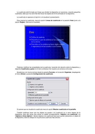 La cuadrícula está formada por líneas que dividen la diapositiva en secciones, creando pequeños
cuadrados, tales que nos será más fácil situar los objetos de forma alineada en la diapositiva.

  La cuadrícula no aparece al imprimir o al visualizar la presentación.

  Para mostrar la cuadrícula, marca la opción Líneas de cuadrícula en la pestaña Vista (junto a la
opción Reglas). Este será el resultado:




   Podemos modificar las propiedades de la cuadrícula, haciendo clic derecho sobre la diapositiva, y
eligiendo Cuadrícula y guías en el menú contextual. Se muestra una ventana como esta.

   Accedemos a la misma ventana desde la pestaña Formato, en la sección Organizar, desplegando
el menú Alinear y pulsando Configuración de cuadrícula.




  Si quieres que se visualice la cuadrícula marca la opción Mostrar cuadrícula en la pantalla.

   También podemos hacer que los objetos se ajusten a la cuadrícula o/y a otros objetos de la
diapositiva, para ello tienes que activar la casilla correspondiente ("objetos a la cuadrícula" o/y
"objetos a otros objetos"). Ajustar objetos a la cuadrícula hace que cuando colocamos un objeto en
la diapositiva, éste se coloque en el punto de la cadrícula más cercano.
 