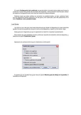 El cuadro Configuración de la cadrícula nos permite definir el tamaño de las celdas que forman la
 cuadrícula. Cuanto más grande sea el tamaño del espaciado, menos precisión tenemos para colocar
 los objetos en la diapositiva pero será más fácil colocar los objetos alineados.

   Podemos hacer que estos cambios se conviertan en predeterminados, es decir, podemos hacer
 que las diapositivas siempre aparezcan con las guías y las cuadrículas, para ello pulsaremos en el
 botón Establecer como predeterminado.



Las Guías

    Las guías no son más que unas líneas discontinuas que dividen la diapositiva en cuatro secciones
 iguales, de esta forma podemos conocer el centro de la diapositiva y repartir la información mejor.

   Estas guías son imaginarias ya que no aparecerán al imprimir o visualizar la presentación.

   Para mostrar las guías despliega el menú contextual, haciendo clic deredcho sobre la diapositiva, y
 selecciona la opción Cuadrícula y guías.



   Aparecerá una ventana como la que te mostramos a continuación.




    Si quieres que se visualicen las guías marca la opción Mostrar guías de dibujo en la pantalla. El
 resultado es el siguiente:
 